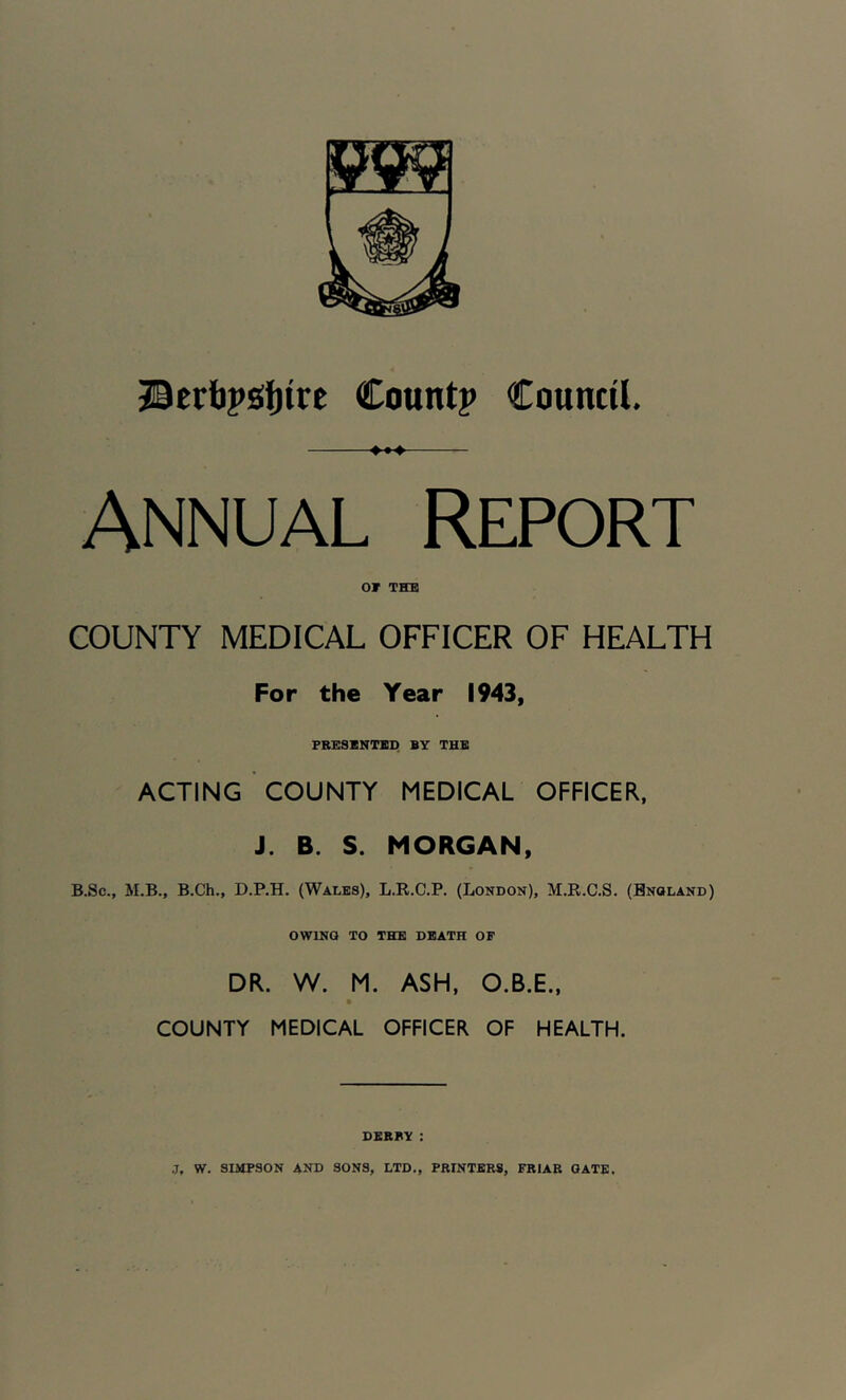 Jicrbpgjjire Count? Council. Annual Report or THE COUNTY MEDICAL OFFICER OF HEALTH For the Year 1943, FRESXNTIP BY THE ACTING COUNTY MEDICAL OFFICER, J. B. S. MORGAN, B.Sc., M.B., B.Ch., D.P.H. (Wales), L.R.C.P. (London), M.R.C.S. (Bnoland) OWING TO THE DEATH OF DR. W. M. ASH, O.B.E., COUNTY MEDICAL OFFICER OF HEALTH. DERBY :