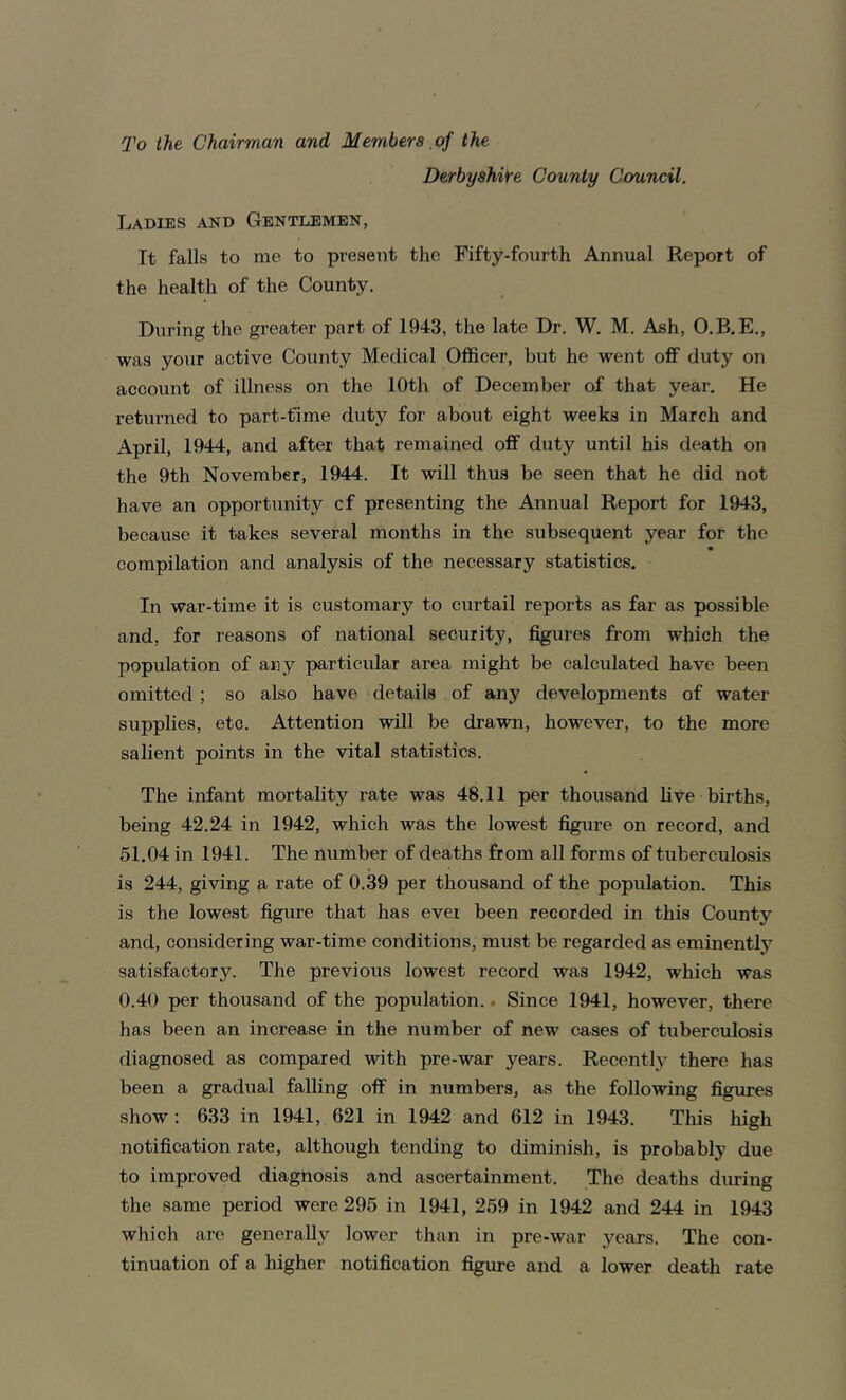 To the Chairman and Members of the Derbyshire County Council. Ladies and Gentlemen, It falls to me to present the Fifty-fourth Annual Report of the health of the County. During the greater part of 1943, the late Dr. W. M. Ash, O.B.E., was your active County Medical Officer, but he went off duty on account of illness on the 10th of December of that year. He returned to part-time duty for about eight weeks in March and April, 1944, and after that remained off duty until his death on the 9th November, 1944. It will thus be seen that he did not have an opportunity cf presenting the Annual Report for 1943, because it takes several months in the subsequent year for the « compilation and analysis of the necessary statistics. In war-time it is customary to curtail reports as far as possible and, for reasons of national security, figures from which the population of any particular area might be calculated have been omitted ; so also have details of any developments of water supplies, etc. Attention will be drawn, however, to the more salient points in the vital statistics. The infant mortality rate was 48.11 per thousand live births, being 42.24 in 1942, which was the lowest figure on record, and 51.04 in 1941. The number of deaths from all forms of tuberculosis is 244, giving a rate of 0.39 per thousand of the population. This is the lowest figure that has ever been recorded in this County and, considering war-time conditions, must be regarded as eminently satisfactory. The previous lowest record was 1942, which was 0.40 per thousand of the population.. Since 1941, however, there has been an increase in the number of new cases of tuberculosis diagnosed as compared with pre-war years. Recentty there has been a gradual falling off in numbers, as the following figures show; 633 in 1941, 621 in 1942 and 612 in 1943. This high notification rate, although tending to diminish, is probably due to improved diagnosis and ascertainment. The deaths during the same period were 296 in 1941, 259 in 1942 and 244 in 1943 which are generally lower than in pre-war years. The con- tinuation of a higher notification figure and a lower death rate