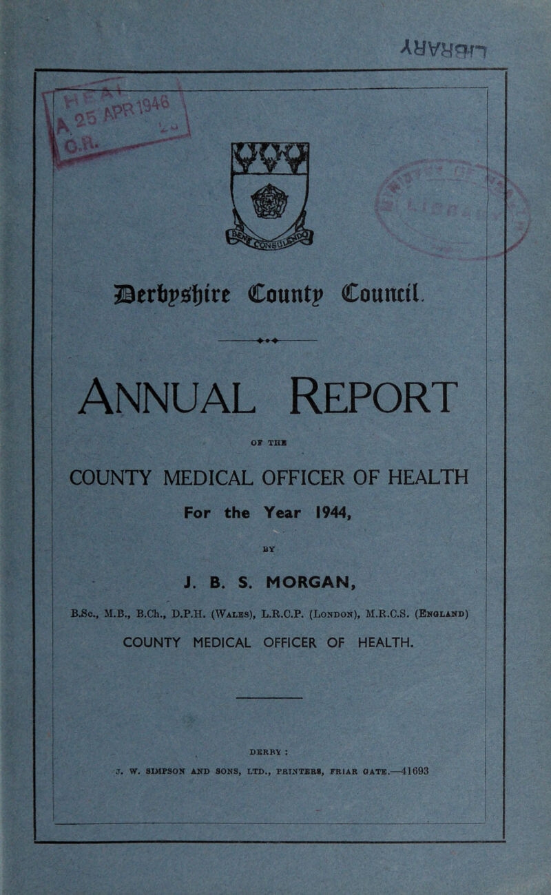 Ayvycif-r Countp Coumil. ANNUAL Report or TUB I COUNTY MEDICAL OFFICER OF HEALTH For the Year 1944, BY J. B. S. MORGAN, B^c., M.B., B.Ch., D.P.H. (Wales), L.R.C.P. (London), M.R.C.S. (England) COUNTY MEDICAL OFFICER OF HEALTH. DERBY : J. W. SIMPSON AND SONS, LTD., PBINTBES, FRIAR GATE.—41693