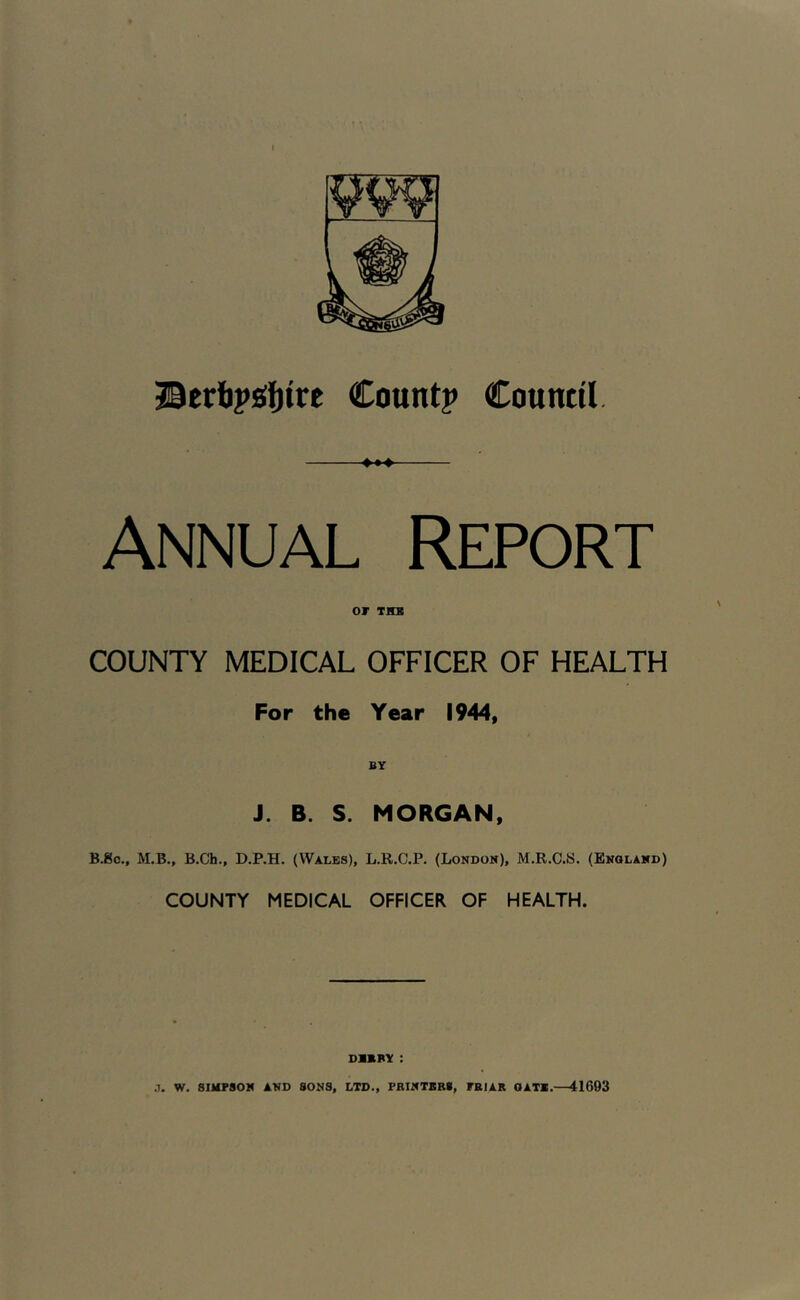Bertipsifjtre Count? Council. Annual Report or THB COUNTY MEDICAL OFFICER OF HEALTH For the Year 1944, J. B. S. MORGAN, B.gc., M.B., B.Ch., D.P.H. (Wales), L.R.C.P. (London), M.R.C.S. (England) COUNTY MEDICAL OFFICER OF HEALTH. DIKNY : .7. W. SIMPSON AND SONS, LTD., FBINTBB8, FBIAK OATX.—41603