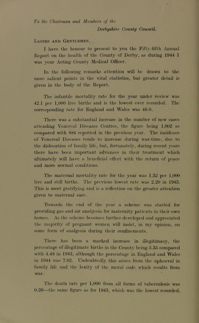 To the Chairman and Members of the Derbyshire County Council. Ladies and Gentlemen, I have the honour to present to you the Fiftj^-fifth Annual Report on the health of the County of Derby, as during 1944 I was your Acting County Medical Officer. In the following remarks attention will be drawn to the more salient points in the vital statistics, but greater detail is given in the body of the Report. The infantile mortality rate for the year under review was 42.1 per 1,000 live births and is the lowest ever recorded. The coi’responding rate for England and Wales was 46.0. There was a substantial increase in the number of new cases attending Venereal Diseases Centres, the figure being 1,002 as compared with 884 reported in the previous year. The incidence of Venereal Diseases tends to increase during war-time, due to the dislocation of family life, but, fortunately, during recent years there have been important advances in their treatment which ultimately wiU have a beneficial eft’ect with the return of peace and more normal conditions. The maternal mortality rate for the j^ear was 1.32 per 1,000 live and stiU births. The previous lowest rate was 2.20 in 1943. This is most gratifying and is a refiection on the gi’eater attention given to maternal care. Towards the end of the year a scheme was started for providing gas and air analgesia for maternity patients in their own homes. As the scheme becomes further developed and appreciated the majoritj^ of pregnant women wiU insist, in my opinion, on some form of analgesia dm’ing their confinements. There has been a marked increase in illegitimacy, the percentage of illegitimate births in the County being 5.35 compared with 4.48 in 1943, although the percentage in England and Wales in 1944 was 7.02. Undoubtedly this arises from the upheaval ui family life and the laxity of the moral code which results from war. The death rate per 1,000 from aU forms of tuberculosis was 0.39—the same figure as for 1943, which was the lowest recorded.