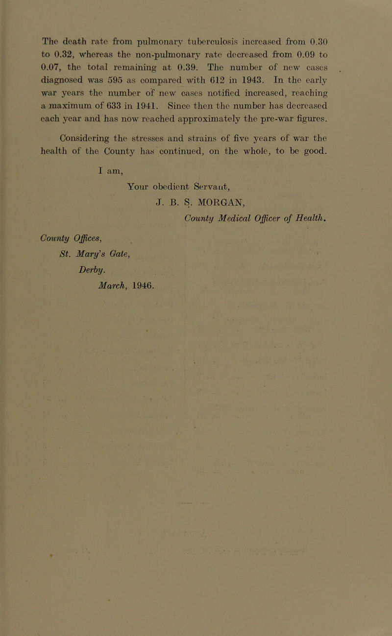 The death rate from pulmonary tuberculosis increased from 0.30 to 0.32, whereas the non-pulmonary rate decreased from 0.09 to 0.07, the total remaining at 0.39. The number of new cases diagnosed was 595 as compared with G12 in 1943. In the early war years the number of new eases notified increased, reaching a maximum of 633 in 1941. Since then the number has decreased each year and has now reached approximately the pre-war figures. Considering the stresses and strains of five years of war the health of the County has continued, on the whole, to be good. I am, Your obedient Servant, J. B. S. MORGAN, County Medical Officer of Health. County Offices, St. Mary’s Gate, Derby. March, 1946.