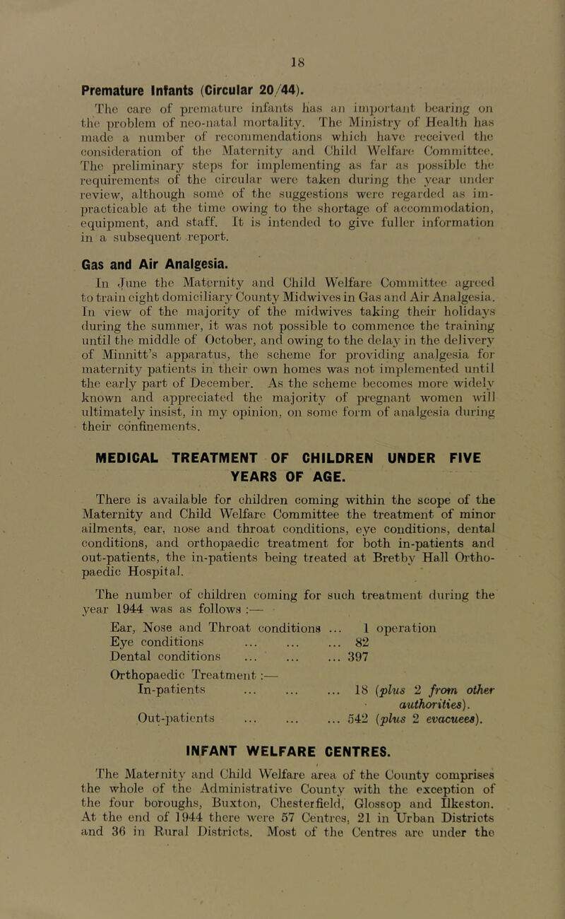 Premature Infants (Circular 20/44). The care of premature infants has aji importajit bearing on the problem of neo-natal mortality. The Ministry of Health has made a number of recommendations which have received the consideration of the Maternity and Child Welfare; Committee. The preliminary steps for implementing as far as possible the requirements of the circular were taken during the year undej- review, although some of the suggestions were regarded as im- practicable at the time owing to the shortage of accommodation, equipment, and staff. It is intended to give fuller information in a subsequent report. Gas and Air Analgesia. In June the Maternity and Child W'elfare Committee agreed to train eight domiciliary County Midwives in Gas and Air Analgesia. In view of the majority of the midwives taking their holidays during the summer, it was not possible to commence the training until the middle of October, and owing to the delay in the delivery of Minnitt’s apparatus, the scheme for providing analgesia for maternity patients in their own homes was not implemented until the early part of December. As the scheme becomes more widely known and appreciated the majority of pregnant women A\dli ultimately insist, in my opinion, on some form of analgesia during their confinements. MEDICAL TREATMENT OF CHILDREN UNDER FIVE YEARS OF AGE. There is available for children coming within the scope of the Maternity and Child Welfare Committee the treatment of minor ailments, ear, nose and throat conditions, eye conditions, dental conditions, and orthopaedic treatment for both in-patients and out-patients, the in-patients being treated at Bretby Hall Ortho- paedic Hospital. The number of childi'en coming for such ti'eatment during the year 1944 was as follows :— Ear, Nose and Throat conditions Eye conditions Dental conditions 1 operation 82 397 Orthopaedic Treatment In-patients Out-patients 18 {plus 2 from other authorities). 542 (plus 2 evacuees). INFANT WELFARE CENTRES. t The Maternity and Child Welfare area of the County comprises the whole of the Administrative County with the exception of the four boroughs, Buxton, Chesterfield, Glossop and Ilkeston. At the end of 1944 there were 57 Centres, 21 in Urban Districts and 36 in Rural Districts. Most of the Centres are under the