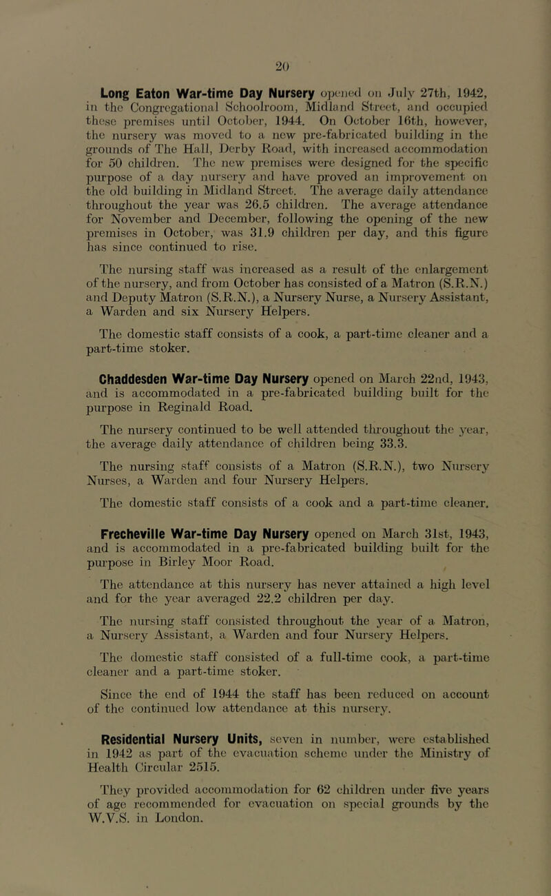 Long Eaton War-time Day Nursery opened on July 27th, 1942, in the Congregational Schoolroom, Midland Str(;et, and occupied these premises until October, 1944. On October 16th, however, the nursery was moved to a new pre-fabricated building in the grounds of The Hall, Derby Road, with increased accommodation for 50 children. The new premises wei-e designed for the specific purpose of a day nursery and have proved an improvement on the old building in Midland Street. The average daily attendance throughout the year was 26.5 children. The average attendance for November and December, following the opening of the new premises in October, was 31.9 children per day, and this figure has since continued to rise. The nursing staff was increased as a result of the enlargement of the nursery, and from October has consisted of a Matron (S.R.N.) and Deputy Matron (S.R.N.), a Nursery Nurse, a Nursery Assistant, a Warden and six Nurserj'- Helpers. The domestic staff consists of a cook, a part-time cleaner and a part-time stoker. Chaddesden War-time Day Nursery opened on March 22nd, 1943, and is accommodated in a pre-fabricated building built for the purpose in Reginald Road. The nursery continued to be well attended tluoughout the year, the average daily attendance of children being 33.3. The nursing staff consists of a Matron (S.R.N.), two Nursery Nurses, a Warden and four Nursery Helpers. The domestic staff consists of a cook and a part-time cleaner. Frecheville War-time Day Nursery opened on March 31st, 1943, and is accommodated in a pre-fabricated building built for the purpose in Birley Moor Road. The attendance at this nursery has never attained a high level and for the year averaged 22.2 children per day. The nursing staff consisted throughout the year of a Matron, a Nursery Assistant, a Warden and four Nursery Helpers. The domestic staff consisted of a full-time cook, a part-time cleaner and a part-time stoker. Since the end of 1944 the staff has been reduced on account of the continued low attendance at this nursery. Residential Nursery Units, seven in number, were established in 1942 as part of the evacuation scheme under the Ministry of Health Circular 2515. They provided accommodation for 62 children under five years of age recommended for evacuation on special gi’ounds by the W.V.S. in London.