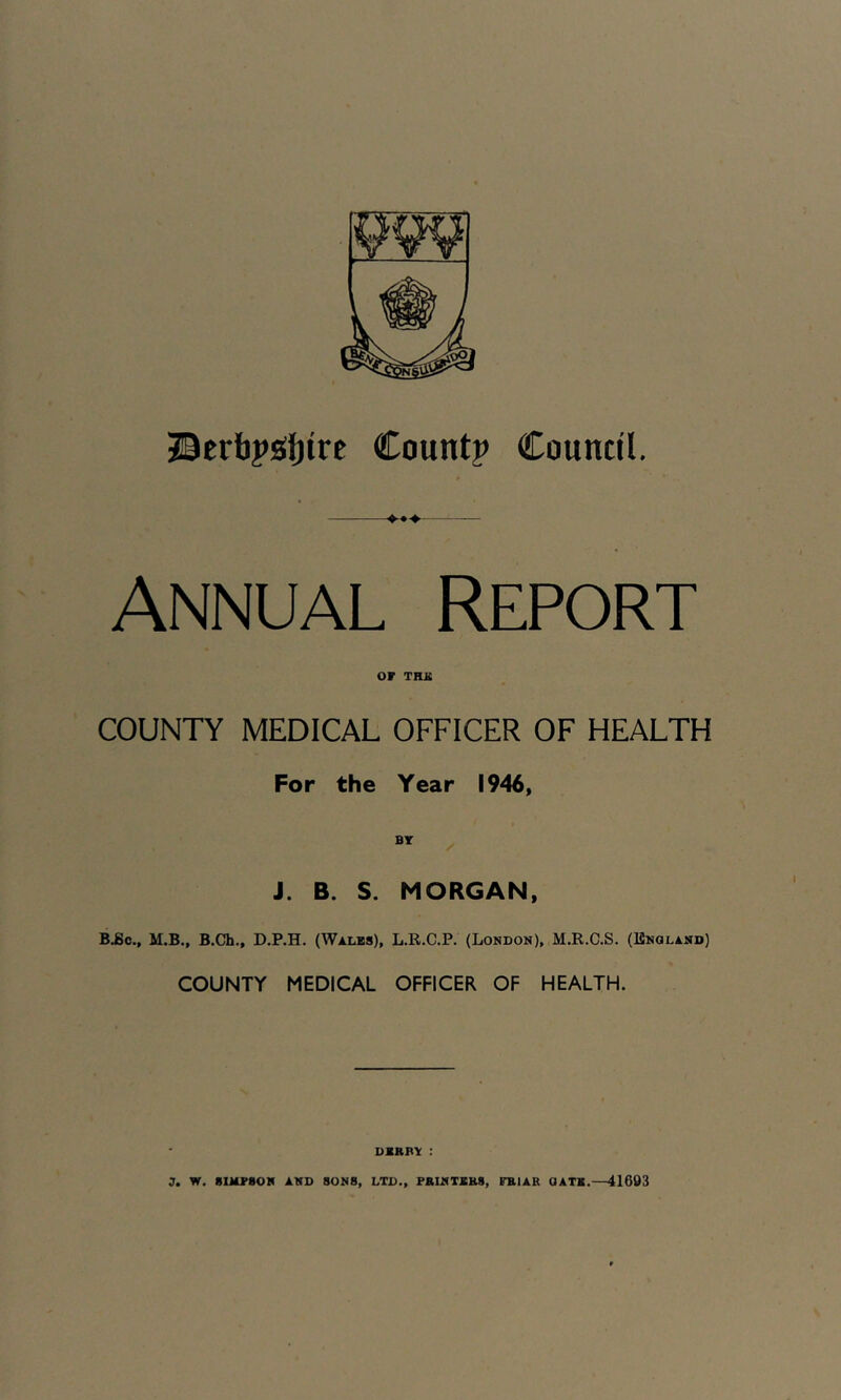 HI JBcrfapsitjirt Count? Council. Annual Report or TUB COUNTY MEDICAL OFFICER OF HEALTH For the Year 1946, BT J. B. S. MORGAN, B.£c., M.B., B.Ch., D.P.H. (Wales), L.R.C.P. (London), M.R.C.S. (ISnqland) COUNTY MEDICAL OFFICER OF HEALTH. DERBY :