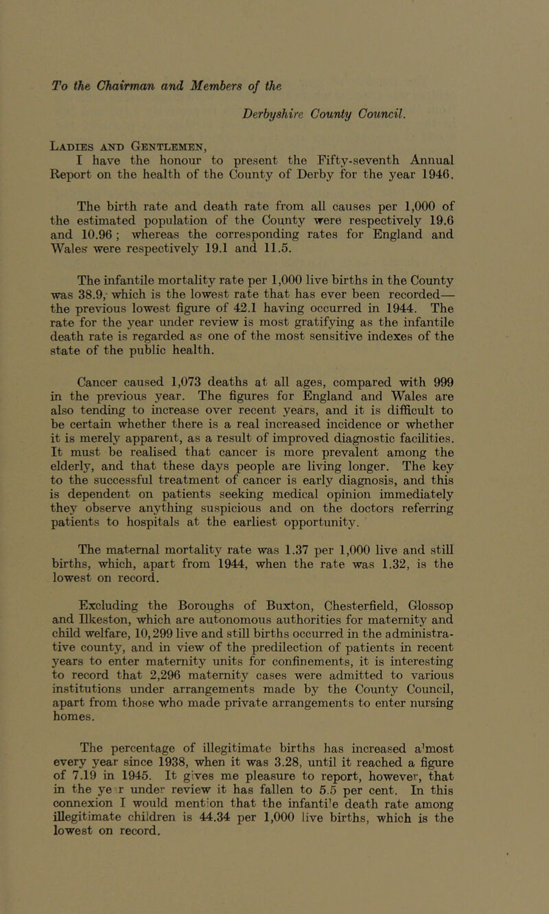 To the Chairman and Members of the Derbyshire County Council. Ladies and Gentlemen, I have the honoixr to present the Fifty-seventh Annual Report on the health of the County of Derby for the year 1946. The birth rate and death rate from all causes per 1,000 of the estimated population of the County -were respectively 19.6 and 10.96 ; whereas the corresponding rates for England and Wales were respectively 19.1 and 11.5. The infantile mortality rate per 1,000 live births in the County was 38.9,- which is the lowest rate that has ever been recorded— the previous lowest figure of 42.1 having occurred in 1944. The rate for the year under review is most gratifying as the infantile death rate is regarded as one of the most sensitive indexes of the state of the public health. Cancer caused 1,073 deaths at all ages, compared with 999 in the previous year. The figures for England and Wales are also tending to increase over recent years, and it is difficult to be certain whether there is a real increased incidence or whether it is merely apparent, as a result of improved diagnostic facilities. It must be realised that cancer is more prevalent among the elderly, and that these days people are living longer. The key to the successful treatment of cancer is early diagnosis, and this is dependent on patients seeking medical opinion immediately they observe anything suspicious and on the doctors referring patients to hospitals at the earliest opportunity. The maternal mortality rate was 1.37 per 1,000 live and still births, which, apart from 1944, when the rate was 1.32, is the lowest on record. Excluding the Boroughs of Buxton, Chesterfield, Glossop and Ilkeston, which are autonomous authorities for maternity and child welfare, 10,299 live and still births occurred in the administra- tive county, and in view of the predilection of patients in recent years to enter maternity units for confinements, it is interesting to record that 2,296 maternity cases were admitted to various institutions imder arrangements made by the County Council, apart from those who made private arrangements to enter nursing homes. The percentage of illegitimate births has increased almost every year since 1938, when it was 3.28, until it reached a figure of 7.19 in 1945. It gives me pleasure to report, however, that in the ye^r under review it has fallen to 5.5 per cent. In this connexion I would mention that the infanti’e death rate among illegitimate children is 44.34 per 1,000 live births, which is the lowest on record.