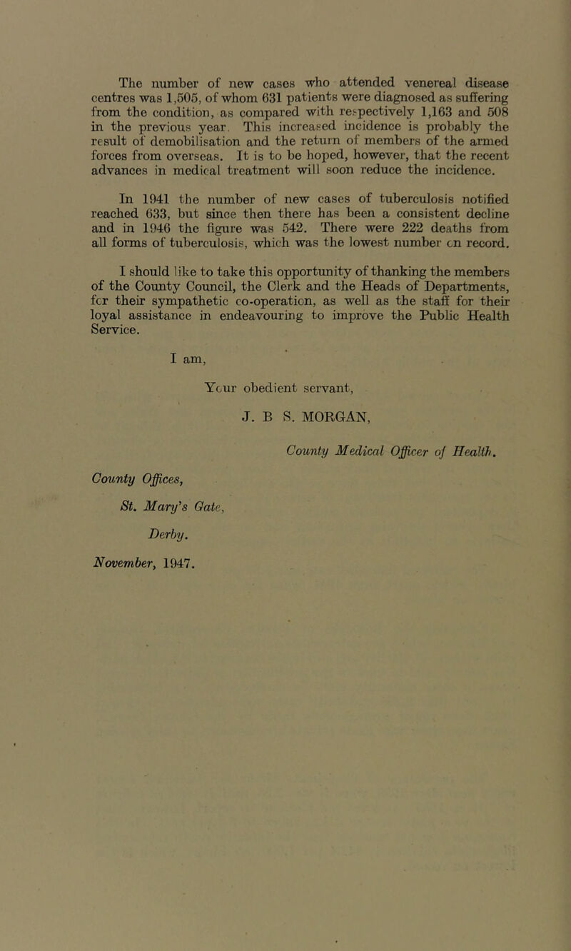 The number of new cases who attended venereal disease centres was 1,505, of whom 631 patients were diagnosed as suffering from the condition, as compared with re.<-pectively 1,163 and 508 in the previous year. This increased incidence is probably the result of demobilisation and the return of members of the armed forces from overseas. It is to be hoped, however, that the recent advances in medical treatment will soon reduce the incidence. In 1941 the number of new cases of tuberculosis notified reached 633, but since then there has been a consistent decline and in 1946 the figure was 542. There were 222 deaths from all forms of tuberculosis, which was the lowest number cn record. I should like to take this opportunity of thanking the members of the County Council, the Clerk and the Heads of Departments, for their sympathetic co-operation, as well as the staff for their loyal assistance in endeavouring to improve the Public Health Service. I am. Your obedient servant, J. B S. MORGAN, County Medical Officer o/ Health. County Offices, St. Mary's Gate, Derby. November, 1947.