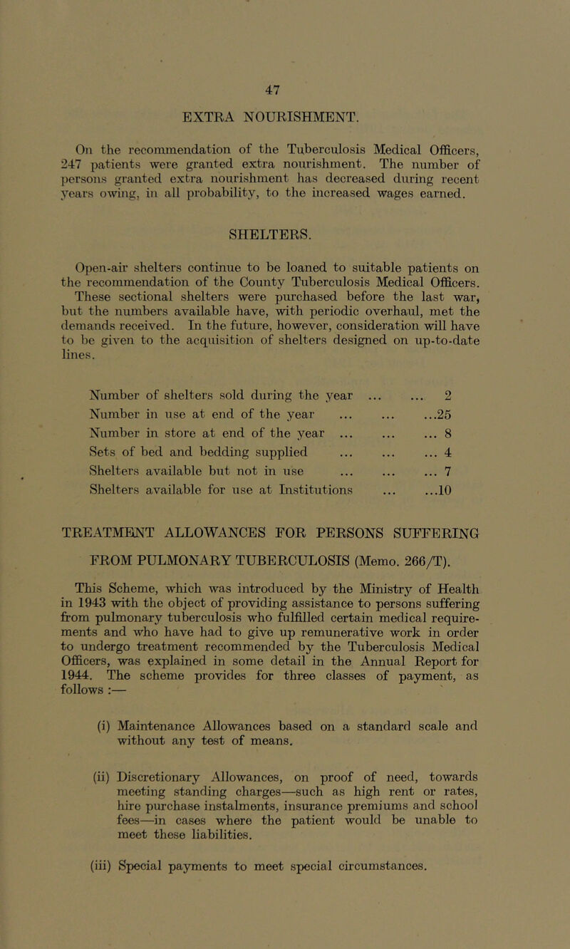 EXTRA NOURISHMENT. On the recommendation of the Tuberculosis Medical Olficers, 247 patients were granted extra nourishment. The number of persons granted extra nourishment has decreased during recent years owing, in all probability, to the increased wages earned. SHELTERS. Open-air shelters continue to be loaned to suitable patients on the recommendation of the County Tuberculosis Medical Officers. These sectional shelters were pmchased before the last war, but the numbers available have, with periodic overhaul, met the demands received. In the future, however, consideration will have to be given to the acqtiisition of shelters designed on up-to-date lines. Number of shelters sold during the year Number in use at end of the year Number in store at end of the year ... Sets of bed and bedding supplied Shelters available but not in use Shelters available for use at Institutions 2 ...25 ... 8 ... 4 ... 7 ...10 TREATMENT ALLOWANCES FOR PERSONS SUFFERING FROM PULMONARY TUBERCULOSIS (Memo. 266/T). This Scheme, which was introduced by the Ministry of Health in 1943 with the object of providing assistance to persons suffering from pulmonary tuberculosis who fulfilled certain medical require- ments and who have had to give up remunerative work in order to undergo treatment recommended by the Tuberculosis Medical Officers, was explained in some detail in the Annual Report for 1944. The scheme provides for three classes of payment, as follows :— (i) Maintenance Allowances based on a standard scale and without any test of means. (ii) Discretionary Allowances, on proof of need, towards meeting standing charges—such as high rent or rates, hire purchase instalments, insurance premiums and school fees—in cases where the patient would be unable to meet these liabilities. (iii) Special payments to meet special cfrcumstances.