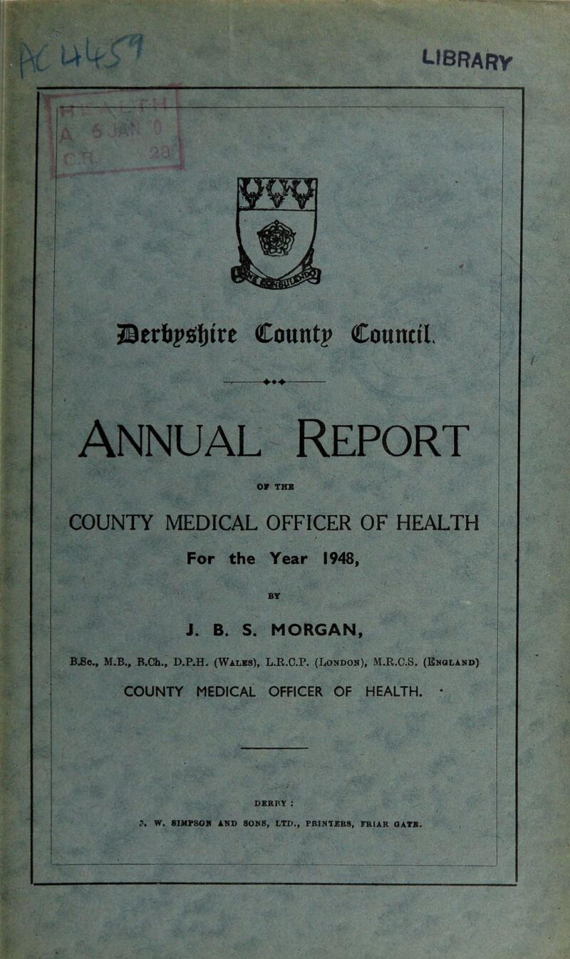 USBARy : v,kf< A JBerbpsifjtre Count? Council, ANNUAL Report or THX COUNTY MEDICAL OFFICER OF HEALTH For the Year 1948, BY J. B. S. MORGAN, B,6o., M.B., B.Ch., D.P.H. (Wales), L.R.C.P. (London), M.R,C.S. (England) COUNTY MEDICAL OFFICER OF HEALTH. * DERBY : W. SIMPSON AND SONS, LTD., PRINTERS, FRIAR QATB.