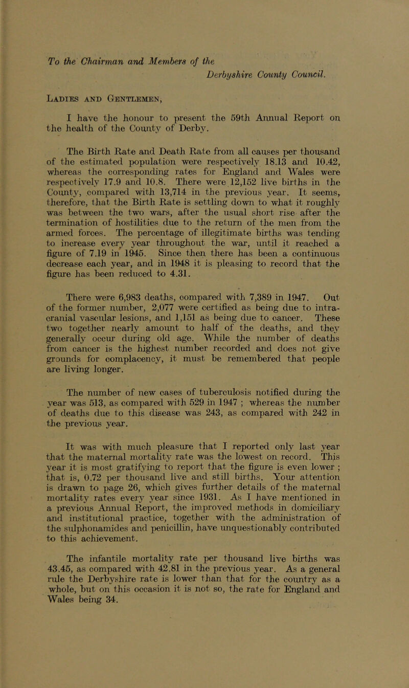 To the Chairman and Members of the Derbyshire County Council. Ladies and Gentlemen, I have the honour to present the 59th Annual Eeport on the health of the County of Derl)5^ The Birth Rate and Death Rate from all causes per thousand of the estimated population were respectively 18.13 and 10.42, whereas the corresponding rates for England and Wales were respectively 17.9 and 10.8. There were 12,152 live births in the Coimty, compared with 13,714 in the previous year. It seems, therefore, that the Birth Rate is settling down to what it roughly was between the two wars, after the usual short rise after the termination of hostilities due to the return of the men from the armed forces. The percentage of illegitimate births was tending to increase every year throughout the war, until it reached a figur-e of 7.19 in 1945. Since then there has been a continuous decrease each year, and in 1948 it is pleasing to record that the figiue has been reduced to 4.31. There were 6,983 deaths, compared with 7,389 in 1947. Out of the former number, 2,077 were certified as being due to intra- cranial vascular lesions, and 1,151 as being due to cancer. These two together nearly amoimt to half of the deaths, and they generally occur during old age. While the number of deaths from cancer is the highest number recorded and does not give grounds for complacency, it must be remembered that people are living longer. The number of new oases of tuberculosis notified during the year was 513, as compared vdth 529 in 1947 ; whereas the number of deaths due to this disease was 243, as compared with 242 in the previous year. It was with much pleasure that I reported only last year that the maternal mortality rate was the lowest on record. This year it is most gratifying to report that the figure is even lower ; that is, 0.72 per thousand live and still births. Your attention is drawn to page 26, which gives further details of the maternal mortality rates eveiy year since 1931. As I have m,entioned in a previous Annual Report, the improved methods in domiciliary and institutional practice, together with the administration of the siUphonamides and penicillin, have unquestionably contributed to this achievement. The infantile mortality rate per thousand live births was 43.45, as compared with 42.81 in the previous year. As a general rule the Derbyshire rate is lower than that for the coimtry as a whole, but on this occasion it is not so, the rate for England and Wales being 34.