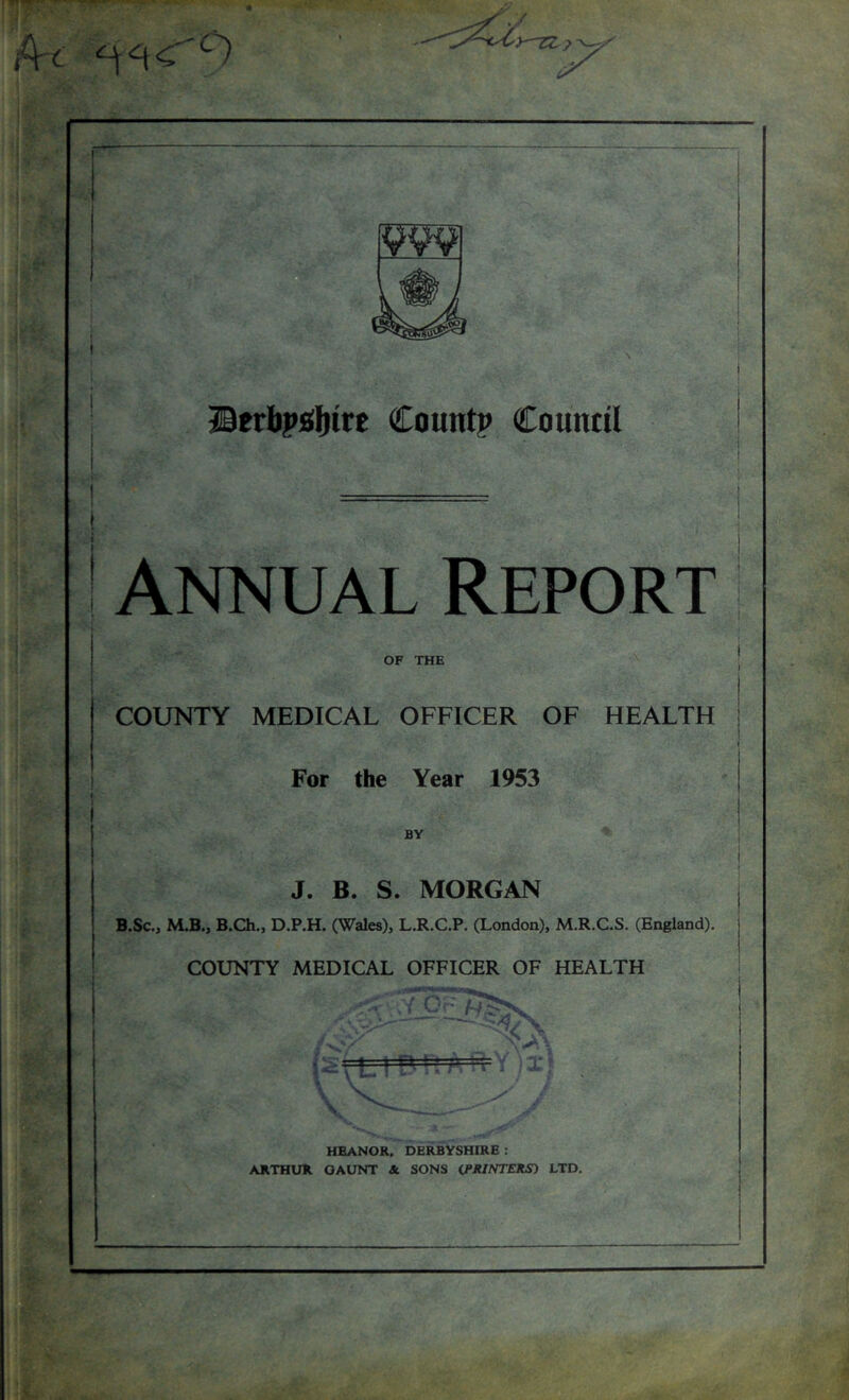 ■ ffierbpfiljirE Count? Countil ! Annual Report OF THE COUNTY MEDICAL OFFICER OF HEALTH For the Year 1953 J. B. S. MORGAN B.SCo M.B., B.Ch., D.P.H. (Wales), L.R.C.P. (London), M.R.C.S. (England). COUNTY MEDICAL OFFICER OF HEALTH HEANOR, DERBYSHIRE : ARTHUR GAUNT & SONS (FR/NTJTJtS) LTD.