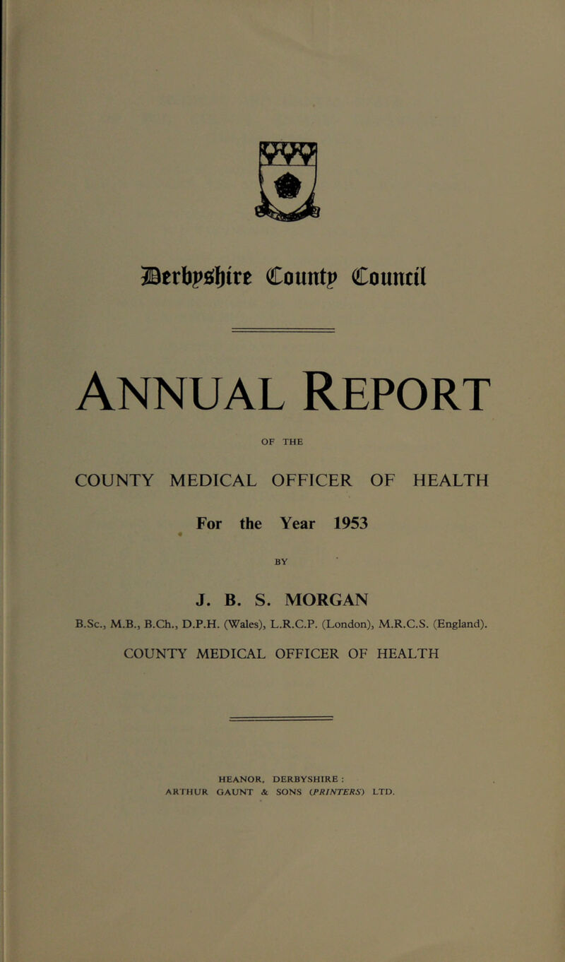 IBtrbpiUtt Count? Council Annual Report OF THE COUNTY MEDICAL OFFICER OF HEALTH For the Year 1953 J. B. S. MORGAN B.Sc., M.B., B.Ch., D.P.H. (Wales), L.R.C.P. (London), M.R.C.S. (England). COUNTY MEDICAL OFFICER OF HEALTH HEANOR, DERBYSHIRE : ARTHUR GAUNT & SONS iPRlNTERSi LTD.