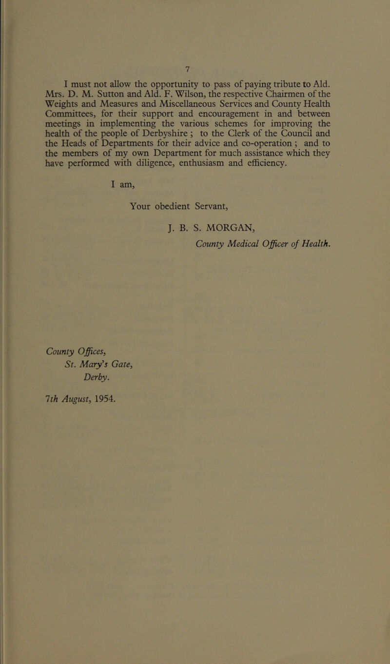 I must not allow the opportunity to pass of paying tribute to Aid. Mrs. D. M. Sutton and Aid. F. Wilson, the respective Chairmen of the Weights and Measures and Miscellaneous Services and County Health Committees, for their support and encouragement in and between meetings in implementing the various schemes for improving the health of the people of Derbyshire ; to the Clerk of the Council and the Heads of Departments for their advice and co-operation ; and to the members of my own Department for much assistance which they have performed with diligence, enthusiasm and efficiency. I am. Your obedient Servant, J. B. S. MORGAN, County Medical Officer of Health. County Offices, St. Mary’s Gate, Derby. 1th August, 1954.