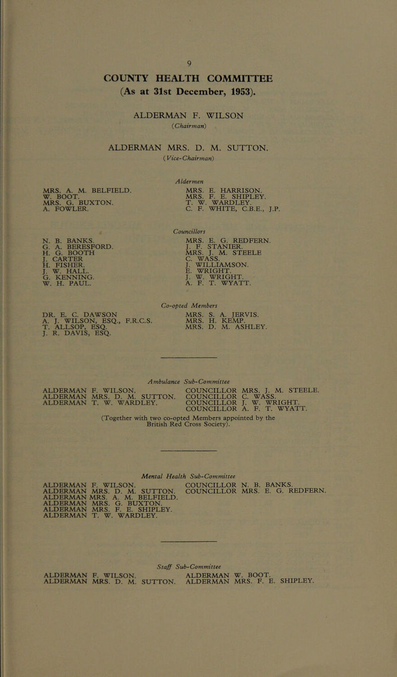 COUNTY HEALTH COMMITTEE (As at 31st December, 1953). ALDERMAN F. WILSON ( Chairman) ALDERMAN MRS. D. M. SUTTON. ( Vice-Chairman) MRS. A. M. BELFIELD. W. BOOT. MRS. G. BUXTON. A. FOWLER. N. B. BANKS. G. A. BERESFORD. H. G. BOOTH J. CARTER H. FISHER. J. W. HALL. G. KENNING. W. H. PAUL. A Idermen MRS. E. HARRISON. MRS. F. E. SHIPLEY. T. W. WARDLEY. C. F. WHITE, C.B.E., J.P. Councillors MRS. E. G. REDFERN. J. F. STANIER. MRS. J. M. STEELE C. WASS. J. WILLIAMSON. E. WRIGHT. J. W. WRIGHT. A. F. T. WYATT. Co-opted Members DR. E. C. DAWSON MRS. S. A. JERVIS. A. J. WILSON, ESQ., F.R.C.S. MRS. H. KEMP. T. ALLSOP, ESQ. MRS. D. M. ASHLEY. J. R. DAVIS, ESQ. Ambulance Sub-Committee ALDERMAN F. WILSON. COUNCILLOR MRS. J. M. STEELE. ALDERMAN MRS. D. M. SUTTON. COUNCILLOR C. WASS. ALDERMAN T. W. WARDLEY. COUNCILLOR J. W. WRIGHT. COUNCILLOR A. F. T. WYATT. (Together with two co-opted Members appointed by the British Red Cross Society). Mental Health Sub-Committee ALDERMAN F. WILSON. COUNCILLOR N. B. BANKS. ALDERMAN MRS. D. M. SUTTON. COUNCILLOR MRS. E. G. REDFERN. ALDERMAN MRS. A. M. BELFIELD. ALDERMAN MRS. G. BUXTON. ALDERMAN MRS. F. E. SHIPLEY. ALDERMAN T. W. WARDLEY. Staff Sub-Committee ALDERMAN F. WILSON. ALDERMAN W. BOOT. ALDERMAN MRS. D. M. SUTTON. ALDERMAN MRS. F. E. SHIPLEY.