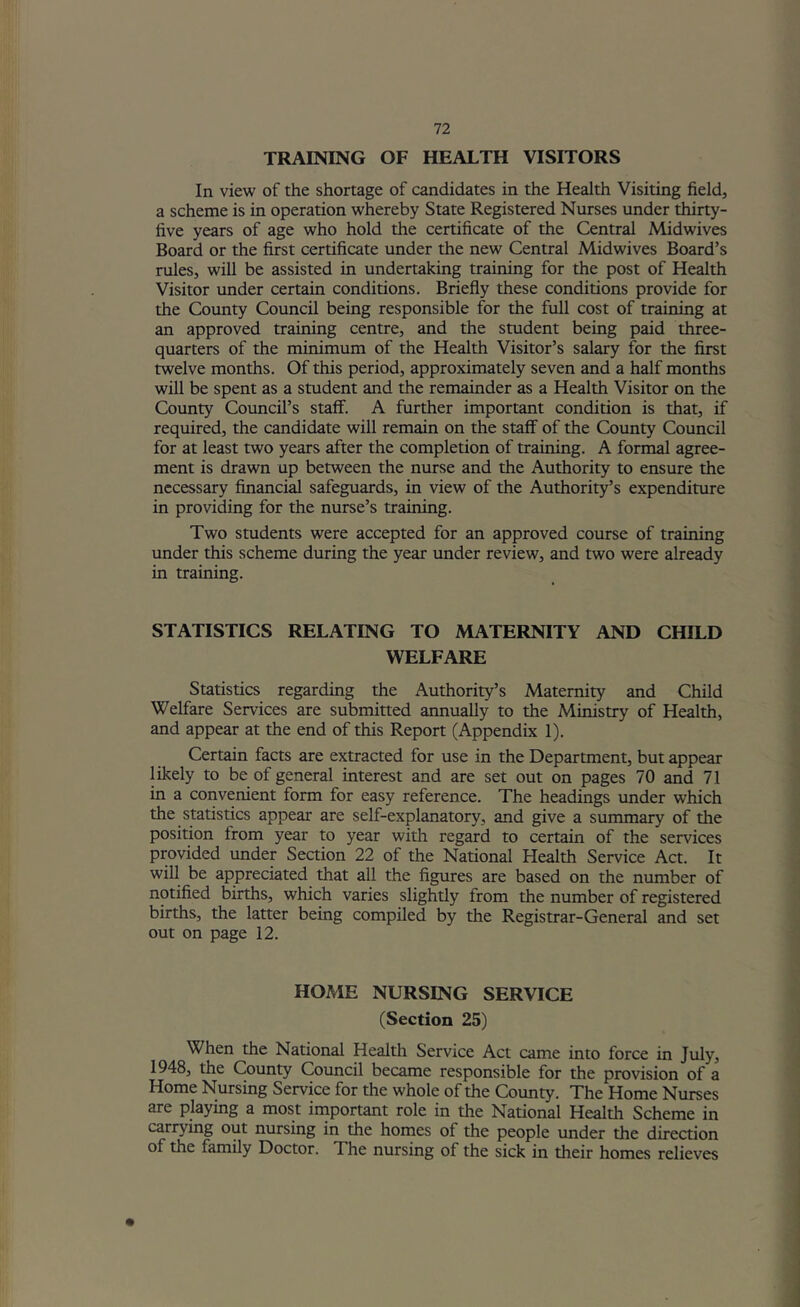 TRAINING OF HEALTH VISITORS In view of the shortage of candidates in the Health Visiting field, a scheme is in operation whereby State Registered Nurses under thirty- five years of age who hold the certificate of the Central Midwives Board or the first certificate under the new Central Midwives Board’s rules, will be assisted in undertaking training for the post of Health Visitor under certain conditions. Briefly these conditions provide for the County Council being responsible for the full cost of training at an approved training centre, and the student being paid three- quarters of the minimum of the Health Visitor’s salary for the first twelve months. Of this period, approximately seven and a half months will be spent as a student and the remainder as a Health Visitor on the County Council’s staff. A further important condition is that, if required, the candidate will remain on the staff of the County Council for at least two years after the completion of training. A formal agree- ment is drawn up between the nurse and the x\uthority to ensure the necessary financial safeguards, in view of the Authority’s expenditure in providing for the nurse’s training. Two students were accepted for an approved course of training under this scheme during the year under review, and two were already in training. STATISTICS RELATING TO MATERNITY AND CHILD WELFARE Statistics regarding the Authority’s Maternity and Child Welfare Services are submitted annually to the Ministry of Health, and appear at the end of this Report (Appendix 1). Certain facts are extracted for use in the Department, but appear likely to be of general interest and are set out on pages 70 and 71 in a convenient form for easy reference. The headings under which the statistics appear are self-explanatory, and give a summary of the position from year to year with regard to certain of the services provided under Section 22 of the National Health Service Act. It will be appreciated that all the figures are based on the number of notified births, which varies slightly from the number of registered births, the latter being compiled by the Registrar-General and set out on page 12. HOME NURSING SERVICE (Section 25) When the National Health Service Act came into force in July, 1948, the County Council became responsible for the provision of a Home Nursing Service for the whole of the County. The Home Nurses are playing a most important role in the National Health Scheme in carrying out nursing in the homes of the people under the direction of the family Doctor. The nursing of the sick in their homes relieves