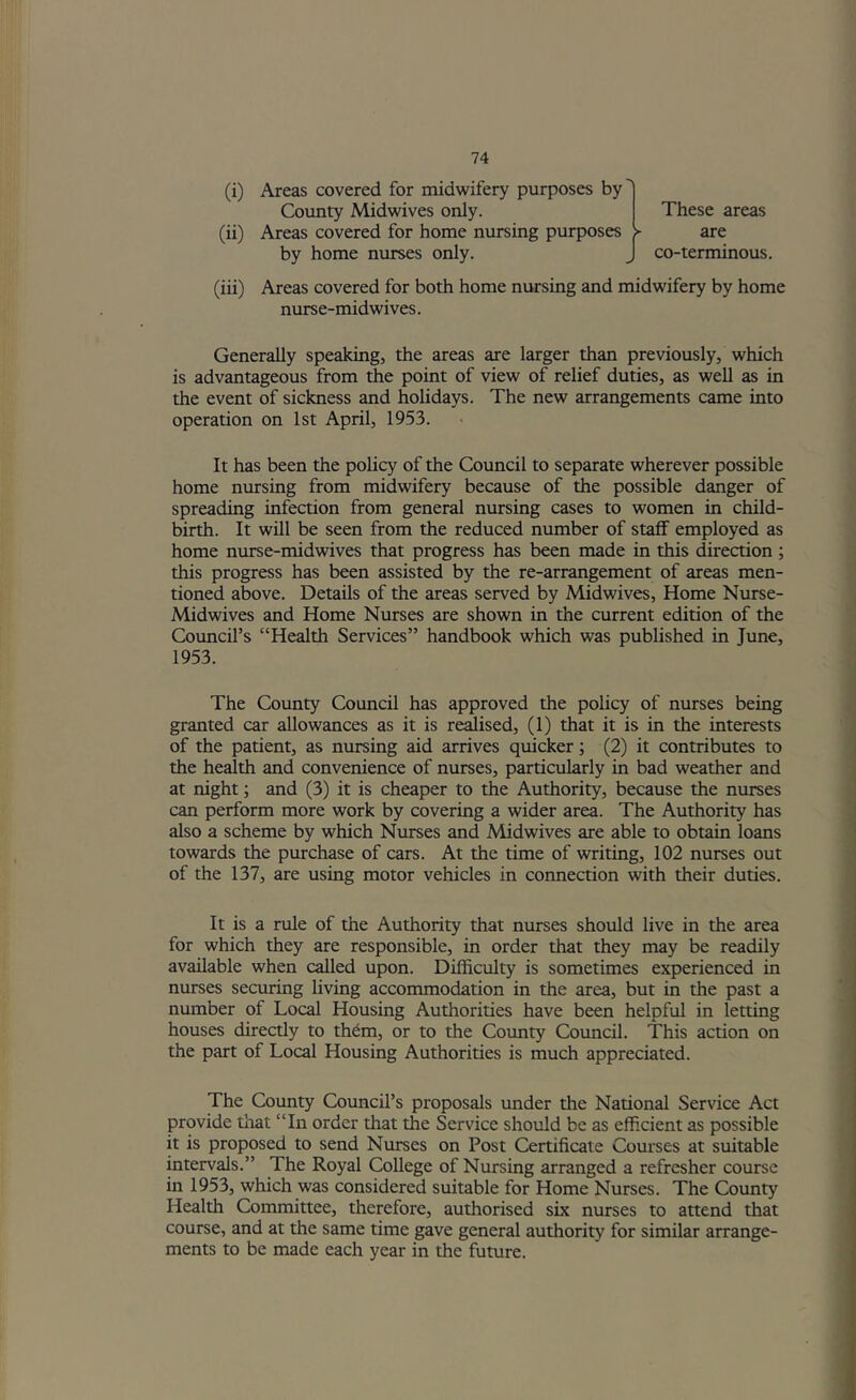 (i) Areas covered for midwifery purposes by' County Midwives only. These areas (ii) Areas covered for home nursing purposes > are by home nurses only. J co-terminous. (iii) Areas covered for both home nursing and midwifery by home nurse-midwives. Generally speaking, the areas are larger than previously, which is advantageous from the point of view of relief duties, as well as in the event of sickness and holidays. The new arrangements came into operation on 1st April, 1953. It has been the policy of the Council to separate wherever possible home nursing from midwifery because of the possible danger of spreading infection from general nursing cases to women in child- birth. It will be seen from the reduced number of staff employed as home nurse-midwives that progress has been made in this direction; this progress has been assisted by the re-arrangement of areas men- tioned above. Details of the areas served by Midwives, Home Nurse- Midwives and Home Nurses are shown in the current edition of the Council’s “Health Services” handbook which was published in June, 1953. The County Council has approved the policy of nurses being granted car allowances as it is revised, (1) that it is in the interests of the patient, as nursing aid arrives quicker; (2) it contributes to the health and convenience of nurses, particularly in bad weather and at night; and (3) it is cheaper to the Authority, because the nurses can perform more work by covering a wider area. The Authority has also a scheme by which Nurses and Midwives are able to obtain loans towards the purchase of cars. At the time of writing, 102 nurses out of the 137, are using motor vehicles in connection with their duties. It is a rule of the Authority that niu-ses should live in the area for which they are responsible, in order that they may be readily available when called upon. Difficulty is sometimes experienced in nurses securing living accommodation in the area, but in the past a number of Local Housing Autliorities have been helpful in letting houses directly to them, or to the County Council. This action on the part of Local Housing Authorities is much appreciated. The County Council’s proposals under the National Service Act provide that “In order that the Service should be as efficient as possible it is proposed to send Nurses on Post Certificate Courses at suitable intervals.” The Royal College of Nursing arranged a refresher course in 1953, which was considered suitable for Home Nurses. The County Health Committee, therefore, authorised six nurses to attend that course, and at the same time gave general authority for similar arrange- ments to be made each year in the future.