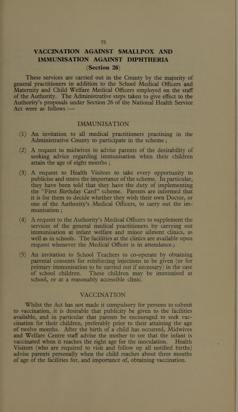 VACCINATION AGAINST SMALLPOX AND IMMUNISATION AGAINST DIPHTHERIA (Section 26) These services are carried out in the County by the majority of general practitioners in addition to the School Medical Officers and Maternity and Child Welfare Medical Officers employed on the staff of the Authority. The Administrative steps taken to give effect to the Authority’s proposals under Section 26 of the National Health Service Act were as follows :— IMMUNISATION (1) An invitation to all medical practitioners practising in the Administrative County to participate in the scheme; (2) A request to midwives to advise parents of the desirability of seeking advice regarding immunisation when their children attain the age of eight months ; (3) A request to Health Visitors to take every opportunity to publicise and stress the importance of the scheme. In particular, they have been told that they have the duty of implementing the “First Birthday Card” scheme. Parents are informed that it is for them to decide whether they wish their own Doctor, or one of the Authority’s Medical Officers, to carry out the im- munisation ; (4) A request to the Authority’s Medical Officers to supplement the services of the general medical practitioners by carrying out immunisation at infant welfare and minor ailment clinics, as well as in schools. The facilities at the clinics are available upon request whenever the Medical Officer is in attendance.; (5) An invitation to School Teachers to co-operate by obtaining parental consents for reinforcing injections to be given (or for primary immunisation to be carried out if necessary) in the case of school children. These children may be immunised at school, or at a reasonably accessible clinic. VACCINATION Whilst the Act has not made it compulsory for persons to submit to vaccination, it is desirable that publicity be given to the facilities available, and in particular that parents be encouraged to seek vac- cination for their children, preferably prior to their attaining the age of twelve months. After the birth of a child has occurred. Mid wives and Welfare Centre staff advise the mother to see that the infant is vaccinated when it reaches the right age for the inoculation. Health Visitors (who are required to visit and follow up all notified births) advise parents personally when the child reaches about three months of age of the facilities for, and importance of, obtaining vaccination.