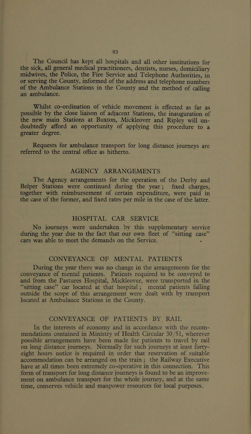 The Council has kept all hospitals and all other institutions for the sick, all general medical practitioners, dentists, nurses, domiciliary midwives, the Police, the Fire Service and Telephone Authorities, in or serving the County, informed of the address and telephone numbers of the Ambulance Stations in the County and the method of calling an ambulance. Whilst co-ordination of vehicle movement is effected as far as possible by the close liaison of adjacent Stations, the inauguration of the new main Stations at Buxton, Mickleover and Ripley will un- doubtedly afford an opportunity of applying this procedure to a greater degree. Requests for ambulance transport for long distance journeys are referred to the central office as hitherto. AGENCY ARRANGEMENTS The Agency arrangements for the operation of the Derby and Belper Stations were continued during the year; fixed charges, together with reimbursement of certain expenditure, were paid in the case of the former, and fixed rates per mile in the case of the latter. HOSPITAL CAR SERVICE No journeys were undertaken by this supplementary service during the year due to the fact that our own fleet of “sitting case” cars was able to meet the demands on the Service. CONVEYANCE OF MENTAL PATIENTS During the year there was no change in the arrangements for the conveyance of mental patients. Patients required to be conveyed to and from the Pastures Hospital, Mickleover, were transported in the “sitting case” car located at that hospital; mental patients falling outside the scope of this arrangement were dealt with by transport located at Ambulance Stations in the County. CONVEYANCE OF PATIENTS BY RAIL In the interests of economy and in accordance with the recom- mendations contained in Ministry of Health Circular 30/51, wherever possible arrangements have been made for patients to travel by rail on long distance journeys. Normally for such journeys at least forty- eight hours notice is required in order that reservation of suitable accommodation can be arranged on the train ; the Railway Executive have at all times been extremely co-operative in this connection. This form of transport for long distance journeys is found to be an improve- ment on ambulance transport for the whole journey, and at the same time, conserves vehicle and manpower resources for local purposes.