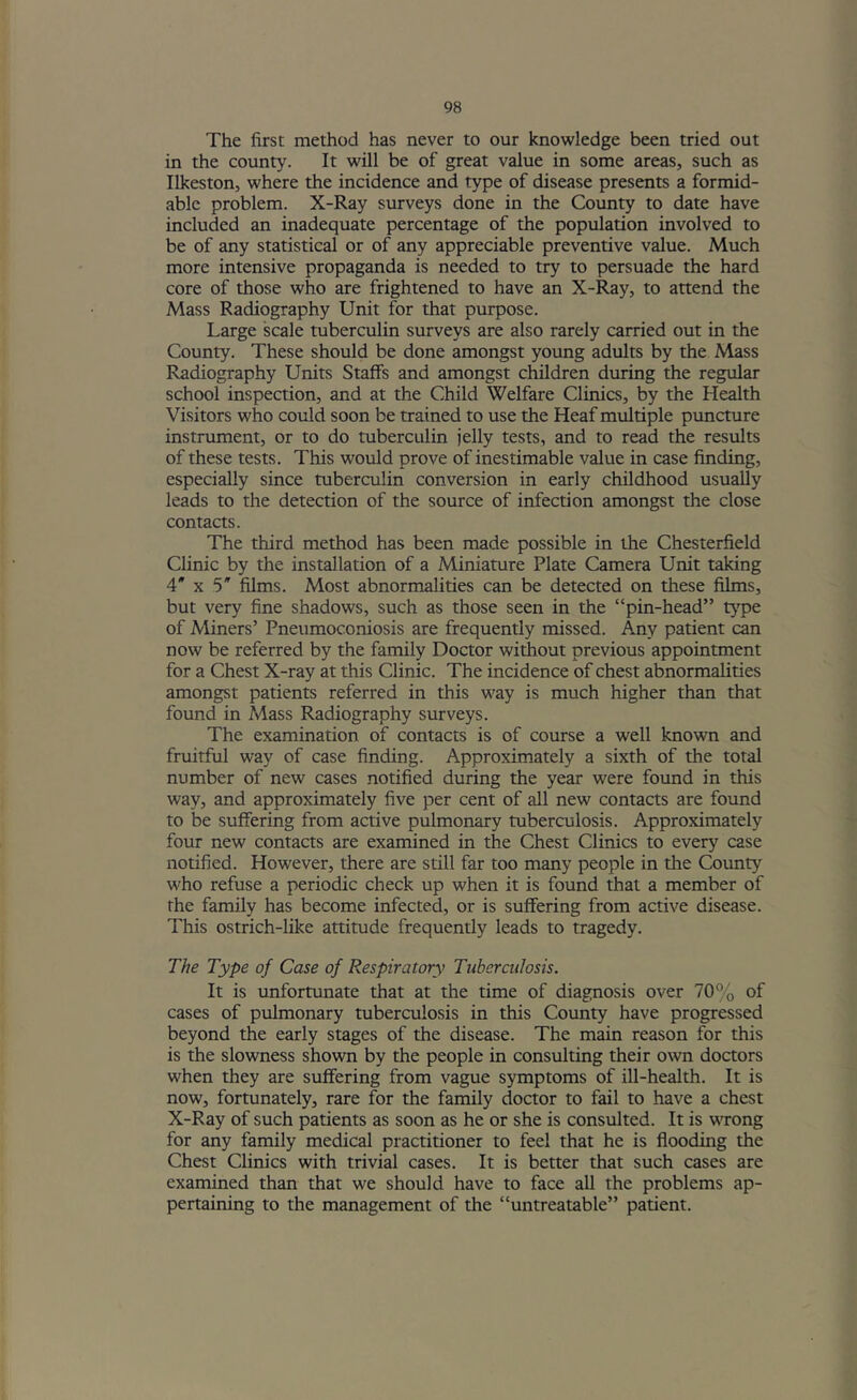 The first method has never to our knowledge been tried out in the county. It will be of great value in some areas, such as Ilkeston, where the incidence and type of disease presents a formid- able problem. X-Ray surveys done in the County to date have included an inadequate percentage of the population involved to be of any statistical or of any appreciable preventive value. Much more intensive propaganda is needed to try to persuade the hard core of those who are frightened to have an X-Ray, to attend the Mass Radiography Unit for that purpose. Large scale tuberculin surveys are also rarely carried out in the County. These should be done amongst young adults by the Mass Radiography Units Staffs and amongst children during the regular school inspection, and at the Child Welfare Clinics, by the Health Visitors who could soon be trained to use the Heaf multiple puncture instrument, or to do tuberculin jelly tests, and to read the results of these tests. This would prove of inestimable value in case finding, especially since tuberculin conversion in early childhood usually leads to the detection of the source of infection amongst the close contacts. The third method has been made possible in the Chesterfield Clinic by the installation of a Miniature Plate Camera Unit taking 4* X 5' films. Most abnormalities can be detected on these films, but very fine shadows, such as those seen in the “pin-head” type of Miners’ Pneumoconiosis are frequently missed. Any patient can now be referred by the family Doctor without previous appointment for a Chest X-ray at this Clinic. The incidence of chest abnormalities amongst patients referred in this way is much higher than that found in Mass Radiography surveys. The examination of contacts is of course a well known and fruitful way of case finding. Approximately a sixth of the total number of new cases notified during the year were found in this way, and approximately five per cent of all new contacts are found to be suffering from active pulmonary tuberculosis. Approximately four new contacts are examined in the Chest Clinics to every case notified. However, there are still far too many people in the County who refuse a periodic check up when it is found that a member of the family has become infected, or is suffering from active disease. This ostrich-like attitude frequently leads to tragedy. The Type of Case of Respiratory Tuberculosis. It is unfortunate that at the time of diagnosis over 70% of cases of pulmonary tuberculosis in this County have progressed beyond the early stages of the disease. The main reason for this is the slowness shown by the people in consulting their own doctors when they are suffering from vague symptoms of ill-health. It is now, fortunately, rare for the family doctor to fail to have a chest X-Ray of such patients as soon as he or she is consulted. It is wrong for any family medical practitioner to feel that he is flooding the Chest Clinics with trivial cases. It is better that such cases are examined than that we should have to face all the problems ap- pertaining to the management of the “untreatable” patient.