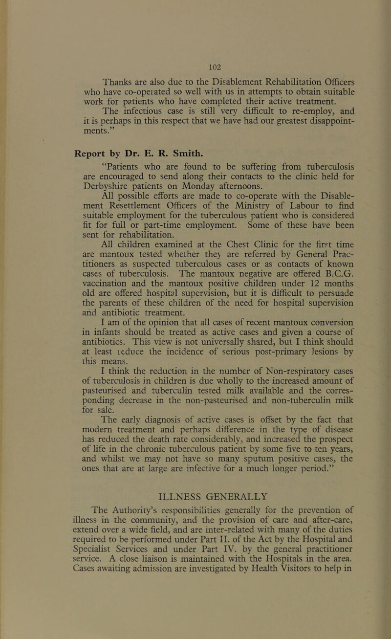 Thanks are also due to the Disablement Rehabilitation Officers who have co-opeiated so well with us in attempts to obtain suitable work for patients who have completed their active treatment. The infectious case is still very difficult to re-employ, and it is perhaps in this respect that we have had our greatest disappoint- ments.” Report by Dr. E. R. Smith. “Patients who are found to be suffering from tuberculosis are encouraged to send along their contacts to the clinic held for Derbyshire patients on Monday afternoons. All possible efforts are made to co-operate with the Disable- ment Resettlement Officers of the Ministry of Labour to find suitable employment for the tuberculous patient who is considered fit for full or part-time employment. Some of these have been sent for rehabilitation. All children examined at the Chest Clinic for the first time are mantoux tested whether the\ are referred by General Prac- titioners as suspected tuberculous cases or as contacts of known cases of tuberculosis. The mantoux negative are offered B.C.G. vaccination and the mantoux positive children under 12 months old are offered hospital supervision, but it is difficult to persuade the parents of these children of the need for hospital supervision and antibiotic treatment. I am of the opinion that all cases of recent mantoux conversion in infants should be treated as active cases and given a course of antibiotics. This view is not universally shared, but I think should at least ieduce the incidence of serious post-primary lesions by this means. I think the reduction in the number of Non-respiratory cases of tuberculosis in children is due wholly to the increased amotmt of pasteurised and tuberculin tested milk available and the corres- ponding decrease in the non-pasteurised and non-tuberculin milk for sale. The early diagnosis of active cases is offset by the fact that modern treatment and perhaps difference in the type of disease has reduced the death rate considerably, and increased the prospect of life in the chronic tuberculous patient by some five to ten years, and whilst we may not have so many sputum positive cases, the ones that are at large are infective for a much longer period.” ILLNESS GENERALLY The Authority’s responsibilities generally for the prevention of illness in the community, and the provision of care and after-care, extend over a wide field, and are inter-related with many of the duties required to be performed under Part II. of the Act by the Hospital and Specialist Services and under Part IV. by the general practitioner service. A close liaison is maintained with the Hospitals in the area. Cases awaiting admission are investigated by Health Visitors to help in