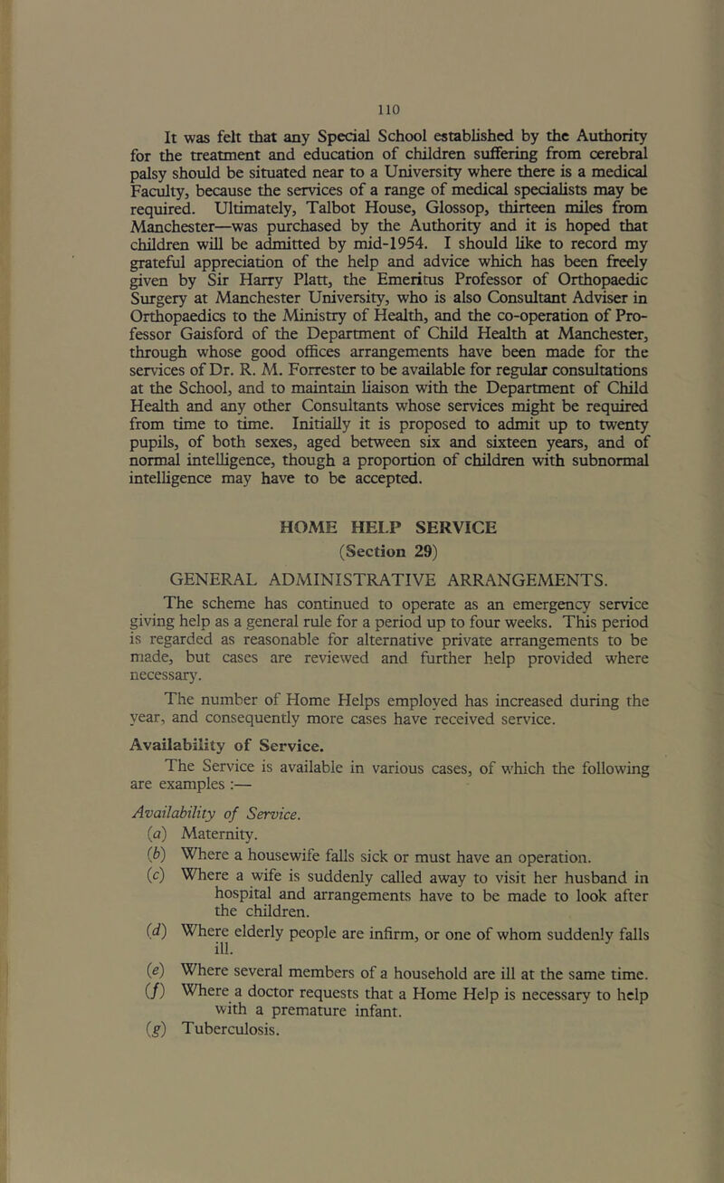 It was felt that any Special School established by the Authority for the treatment and education of children suffering from cerebral palsy should be situated near to a University where there is a medical Faculty, because the services of a range of medical specialists may be required. Ultimately, Talbot House, Glossop, thirteen miles from Manchester—was purchased by the Authority and it is hoped that children will be admitted by mid-1954. I should like to record my grateful appreciation of the help and advice which has been freely given by Sir Harry Platt, the Emeritus Professor of Orthopaedic Surgery at Manchester University, who is also Consultant Adviser in Orthopaedics to the Ministry of Health, and the co-operation of Pro- fessor Gaisford of the Department of Child Health at Manchester, through whose good offices arrangements have been made for the services of Dr. R. M. Forrester to be available for regular consultations at the School, and to maintain liaison with the Department of Child Health and any other Consultants whose services might be required from time to time. Initially it is proposed to admit up to twenty pupils, of both sexes, aged between six and sixteen years, and of normal intelligence, though a proportion of children with subnormal intelligence may have to be accepted. HOME HEI.P SERVICE (Section 29) GENERAL ADMINISTRATIVE ARRANGEMENTS. The scheme has continued to operate as an emergency service giving help as a general rule for a period up to four weeks. This period is regarded as reasonable for alternative private arrangements to be made, but cases are reviewed and further help provided where necessary. The number of Home Helps employed has increased during the year, and consequently more cases have received service. Availability of Service. The Service is available in various cases, of which tlie following are examples :— Availability of Service. {a) Maternity. (b) Where a housewife falls sick or must have an operation. (c) Where a wife is suddenly called away to visit her husband in hospital and arrangements have to be made to look after the children. (d) Where elderly people are infirm, or one of whom suddenly falls ill. {e) Where several members of a household are ill at the same time. (/) Where a doctor requests that a Home Help is necessary to help with a premature infant. {g) Tuberculosis.