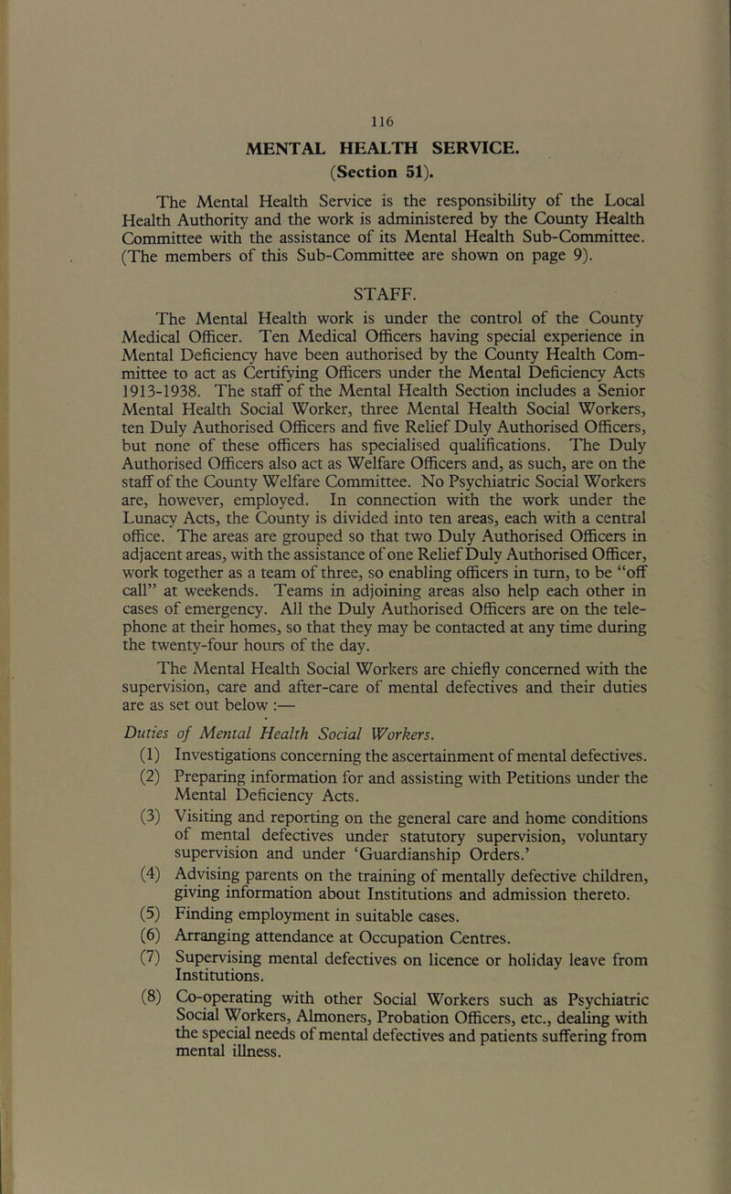 MENTAL HEALTH SERVICE. (Section 51). The Mental Health Service is the responsibility of the Local Health Authority and the work is administered by the County Health Committee with the assistance of its Mental Health Sub-Committee. (The members of this Sub-Committee are shown on page 9). STAFF. The Mental Health work is under the control of the County Medical Officer. Ten Medical Officers having special experience in Mental Deficiency have been authorised by the County Health Com- mittee to act as Certifying Officers under the Mental Deficiency Acts 1913-1938. The staff of the Mental Health Section includes a Senior Mental Health Social Worker, three Mental Health Social Workers, ten Duly Authorised Officers and five Relief Duly Authorised Officers, but none of these officers has specialised qualifications. The Duly Authorised Officers also act as Welfare Officers and, as such, are on the staff of the Cotmty Welfare Committee. No Psychiatric Social Workers are, however, employed. In connection with the work tmder the Lunacy Acts, the County is divided into ten areas, each with a central office. The areas are grouped so that two Duly Authorised Officers in adjacent areas, with the assistance of one Relief Duly Authorised Officer, work together as a team of three, so enabling officers in turn, to be “off call” at weekends. Teams in adjoining areas also help each other in cases of emergency. All the Duly Authorised Officers are on the tele- phone at their homes, so that they may be contacted at any time during the twenty-four hours of the day. The Mental Health Social Workers are chiefly concerned with the supervision, care and after-care of mental defectives and their duties are as set out below :— Duties of Mental Health Social Workers. (1) Investigations concerning the ascertainment of mental defectives. (2) Preparing information for and assisting with Petitions tmder the Mental Deficiency Acts. (3) Visiting and reporting on the general care and home conditions of mental defectives under statutory supervision, voluntary supervision and under ‘Guardianship Orders.’ (4) Adyismg parents on the training of mentally defective children, giving information about Institutions and admission thereto. (5) Finding employment in suitable cases. (6) Arranging attendance at Occupation Centres. (7) Supervising mental defectives on licence or holiday leave from Institutions. (8) Co-operating with other Social Workers such as Psychiatric Social Workers, Almoners, Probation Officers, etc., dealing with the special needs of mental defectives and patients suffering from mental illness.