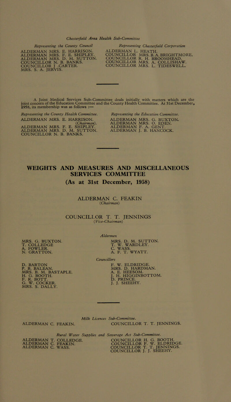 Chesterfield Area Health Sub-Committee Representing the County Council ALDERMAN MRS. E. HARRISON. ALDERMAN MRS. F. E. SHIPLEY. ALDERMAN MRS. D. M. SUTTON COUNCILLOR N. B. BANKS. COUNCILLOR J .CARTER. MRS. S. A. JERVIS. Representing Chesterfield Corporation ALDERMAN L. HEATH. COUNCILLOR MRS. B. A. BRIGHTMORE. COUNCILLOR R. H. BROOMHEAD. COUNCILLOR MRS. A. COLLISHAW. COUNCILLOR MRS. L. TIDESWELL. A Joint Medical Services Sub-Committee deals initially with matters which are the joint concern of the Education Committee and the County Health Committee. At 31st December, 1958, its membership was as follows :— Representing the County Health Committee. ALDERMAN MRS. E. HARRISON. (.Chairman). ALDERMAN MRS. F. E. SHIPLEY. ALDERMAN MRS. D. M. SUTTON. COUNCILLOR N. B. BANKS. Representing the Education Committee. ALDERMAN MRS. G. BUXTON. ALDERMAN MRS. O. EDEN. ALDERMAN F. A. GENT. ALDERMAN J. B. HANCOCK. WEIGHTS AND MEASURES AND MISCELLANEOUS SERVICES COMMITTEE (As at 31st December, 1958) ALDERMAN C. FEAKIN (Chairman) COUNCILLOR T. T. JENNINGS ( Vice-Chairman) MRS. G. BUXTON. T. COLLEDGE A. FOWLER. N. GRATTON. Aldermen MRS. D. M. SUTTON. T. W. WARDLEY. C. WASS. A. F. T. WYATT. D. BARTON P. B. BALEAN. MRS. B. M. BASTAPLE. H. G. BOOTH. F. R. BOTT. G. W. COCKER. MRS. S. DALLY. Councillors F. W. ELDRIDGE. MRS. D. HARDMAN. A. E. HEESOM. J. H. HIGGINBOTTOM. D. PRINCE. J. J. SHEEHY. Milk Licences Sub-Committee. ALDERMAN C. FEAKIN. COUNCILLOR T. T. JENNINGS. Rural Water Supplies and Sewerage Act Sub-Committee. ALDERMAN T. COLLEDGE. COUNCILLOR H. G. BOOTH. ALDERMAN C. FEAKIN. COUNCILLOR F. W. ELDRIDGE. ALDERMAN C. WASS. COUNCILLOR T. T. JENNINGS. COUNCILLOR J. J. SHEEHY.