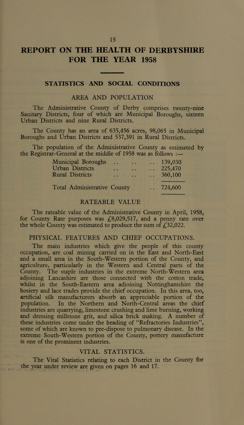 REPORT ON THE HEALTH OF DERBYSHIRE FOR THE YEAR 1958 STATISTICS AND SOCIAL CONDITIONS AREA AND POPULATION The Administrative County of Derby comprises twenty-nine Sanitary Districts, four of which are Municipal Boroughs, sixteen Urban Districts and nine Rural Districts. The County has an area of 635,456 acres, 98,065 in Municipal Boroughs and Urban Districts and 537,391 in Rural Districts. The population of the Administrative County as estimated by the Registrar-General at the middle of 1958 was as follows :— Municipal Boroughs .. .. .. 139,030 Urban Districts .. .. .. 225,470 Rural Districts .. .. .. 360,100 Total Administrative County .. 724,600 RATEABLE VALUE The rateable value of the Administrative County in April, 1958, for County Rate purposes was £8,029,517, and a penny rate over the whole County was estimated to produce the sum of £32,022. PHYSICAL FEATURES AND CHIEF OCCUPATIONS. The main industries which give the people of this county occupation, are coal mining carried on in the East and North-East and a small area in the South-Western portion of the County, and agriculture, particularly in the Western and Central parts of the County. The staple industries in the extreme North-Western area adjoining Lancashire are those connected with the cotton trade, whilst in the South-Eastern area adjoining Nottinghamshire the hosiery and lace trades provide the chief occupation. In this area, too, artificial silk manufacturers absorb an appreciable portion of the population. In the Northern and North-Central areas the chief industries are quarrying, limestone crushing and lime burning, working and dressing millstone grit, and silica brick making. A number of these industries come under the heading of “Refractories Industries”, some of which are known to pre-dispose to pulmonary disease. In the extreme South-Western portion of the County, pottery manufacture is one of the prominent industries. VITAL STATISTICS. The Vital Statistics relating to each District in the County for the year under review are given on pages 16 and 17.