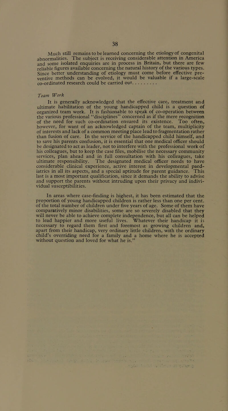 Much still remains to be learned concerning the etiology of congenital abnormalities. The subject is receiving considerable attention in America and some isolated enquiries are in process in Britain, but there are few reliable figures available concerning the natural history of the various types. Since better understanding of etiology must come before effective pre- ventive methods can be evolved, it would be valuable if a large-scale co-ordinated research could be carried out Team Work It is generally acknowledged that the effective care, treatment and ultimate habilitation of the young handicapped child is a question of organized team work. It is fashionable to speak of co-operation between the various professional “disciplines” concerned as if the mere recognition of the need for such co-ordination ensured its existence. Too often, however, for want of an acknowledged captain of the team, multiplicity of interests and lack of a common meeting place lead to fragmentation rather than fusion of care. In the service of the handicapped child himself, and to save his parents confusion, it is essential that one medical officer should be designated to act as leader, not to interfere with the professional work of his colleagues, but to keep the case files, mobilise the necessary community services, plan ahead and in full consultation with his colleagues, take ultimate responsibility. The designated medical officer needs to have considerable clinical experience, active interest in developmental paed- iatrics in all its aspects, and a special aptitude for parent guidance. This last is a most important qualification, since it demands the ability to advise and support the parents without intruding upon their privacy and indivi- vidual susceptibilities. In areas where case-finding is highest, it has been estimated that the proportion of young handicapped children is rather less than one per cent, of the total number of children under five years of age. Some of them have comparatively minor disabilities, some are so severely disabled that they will never be able to achieve complete independence, but all can be helped to lead happier and more useful lives. Whatever their handicap it is necessary to regard them first and foremost as growing children and, apart from their handicap, very ordinary little children, with the ordinary child’s overriding need for a family and a home where he is accepted without question and loved for what he is.”