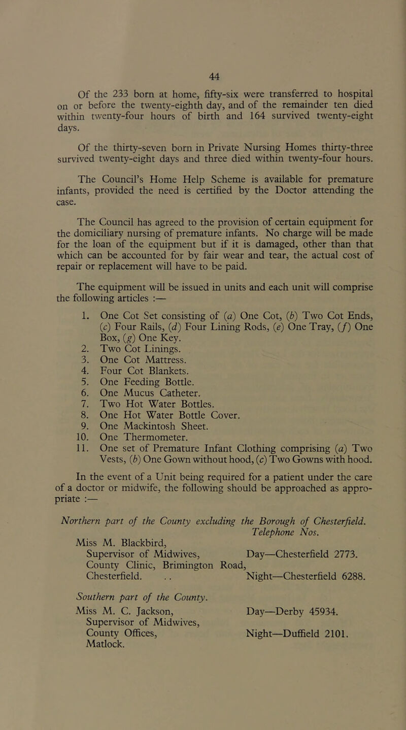 Of the 233 born at home, fifty-six were transferred to hospital on or before the twenty-eighth day, and of the remainder ten died within twenty-four hours of birth and 164 survived twenty-eight days. Of the thirty-seven born in Private Nursing Homes thirty-three survived twenty-eight days and three died within twenty-four hours. The Council’s Home Help Scheme is available for premature infants, provided the need is certified by the Doctor attending the case. The Council has agreed to the provision of certain equipment for the domiciliary nursing of premature infants. No charge will be made for the loan of the equipment but if it is damaged, other than that which can be accounted for by fair wear and tear, the actual cost of repair or replacement will have to be paid. The equipment will be issued in units and each unit will comprise the following articles :— 1. One Cot Set consisting of (a) One Cot, (b) Two Cot Ends, (c) Four Rails, id) Four Lining Rods, (e) One Tray, (/) One Box, (g) One Key. 2. Two Cot Linings. 3. One Cot Mattress. 4. Four Cot Blankets. 5. One Feeding Bottle. 6. One Mucus Catheter. 7. Two Hot Water Bottles. 8. One Hot Water Bottle Cover. 9. One Mackintosh Sheet. 10. One Thermometer. 11. One set of Premature Infant Clothing comprising (a) Two Vests, (b) One Gown without hood, (c) Two Gowns with hood. In the event of a Unit being required for a patient under the care of a doctor or midwife, the following should be approached as appro- priate :— Northern part of the County excluding the Borough of Chesterfield. Telephone Nos. Miss M. Blackbird, Supervisor of Midwives, Day—Chesterfield 2773. County Clinic, Brimington Road, Chesterfield. Night—Chesterfield 6288. Southern part of the County. Miss M. C. Jackson, Supervisor of Midwives, County Offices, Matlock. Day—Derby 45934. Night—Duffield 2101.