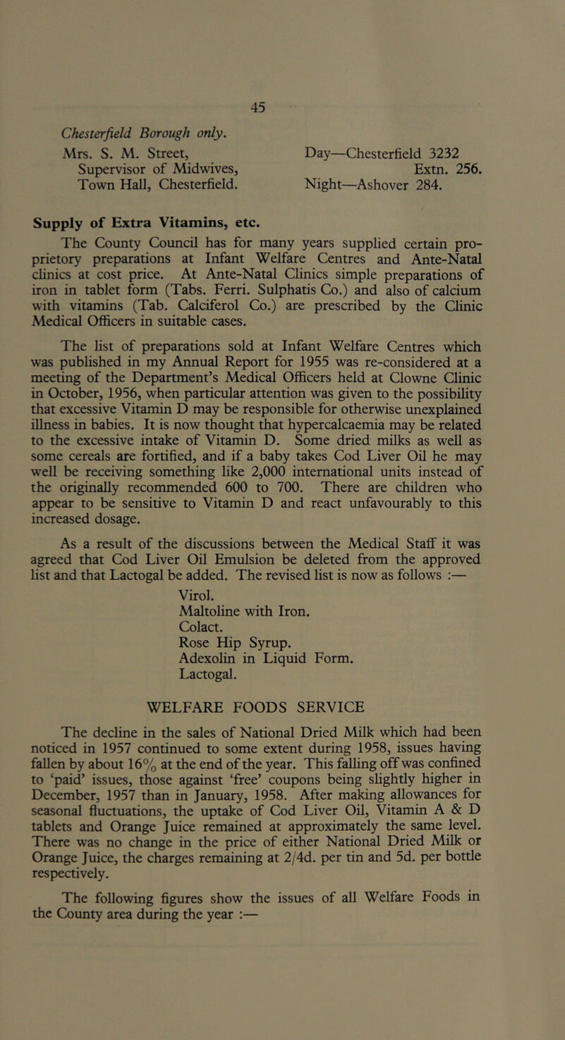 Chesterfield Borough only. Mrs. S. M. Street, Day—Chesterfield 3232 Extn. 256. Night—Ashover 284. Supervisor of Midwives, Town Hall, Chesterfield. Supply of Extra Vitamins, etc. The County Council has for many years supplied certain pro- prietory preparations at Infant Welfare Centres and Ante-Natal clinics at cost price. At Ante-Natal Clinics simple preparations of iron in tablet form (Tabs. Ferri. Sulphatis Co.) and also of calcium with vitamins (Tab. Calciferol Co.) are prescribed by the Clinic Medical Officers in suitable cases. The list of preparations sold at Infant Welfare Centres which was published in my Annual Report for 1955 was re-considered at a meeting of the Department’s Medical Officers held at Clowne Clinic in October, 1956, when particular attention was given to the possibility that excessive Vitamin D may be responsible for otherwise unexplained illness in babies. It is now thought that hypercalcaemia may be related to the excessive intake of Vitamin D. Some dried milks as well as some cereals are fortified, and if a baby takes Cod Liver Oil he may well be receiving something like 2,000 international units instead of the originally recommended 600 to 700. There are children who appear to be sensitive to Vitamin D and react unfavourably to this increased dosage. As a result of the discussions between the Medical Staff it was agreed that Cod Liver Oil Emulsion be deleted from the approved list and that Lactogal be added. The revised list is now as follows :— Virol. Maltoline with Iron. Colact. Rose Hip Syrup. Adexolin in Liquid Form. Lactogal. WELFARE FOODS SERVICE The decline in the sales of National Dried Milk which had been noticed in 1957 continued to some extent during 1958, issues having fallen by about 16% at the end of the year. This falling off was confined to ‘paid’ issues, those against ‘free’ coupons being slightly higher in December, 1957 than in January, 1958. After making allowances for seasonal fluctuations, the uptake of Cod Liver Oil, Vitamin A & D tablets and Orange Juice remained at approximately the same level. There was no change in the price of either National Dried Milk or Orange Juice, the charges remaining at 2/4d. per tin and 5d. per botde respectively. The following figures show the issues of all Welfare Foods in the County area during the year :—