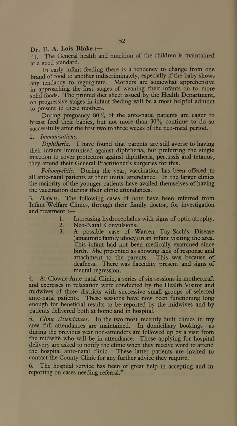 Dr. E. A. Lois Blake “1. The General health and nutrition of the children is maintained at a good standard. In early infant feeding there is a tendency to change from one brand of food to another indiscriminately, especially if the baby shows any tendancy to regurgitate. Mothers are somewhat apprehensive in approaching the first stages of weaning their infants on to more solid foods. The printed diet sheet issued by the Health Department, on progressive stages in infant feeding will be a most helpful adjunct to present to these mothers. During pregnancy 80% of the ante-natal patients are eager to breast feed their babies, but not more than 30% continue to do so successfully after the first two to three weeks of the neo-natal period. 2. Immunisations. Diphtheria. I have found that parents are still averse to having their infants immunised against diphtheria, but preferring the single injection to cover protection against diphtheria, pertussis and tetanus, they attend their General Practitioner’s surgeries for this. Poliomyelitis. During the year, vaccination has been offered to all ante-natal patients at their initial attendance. In the larger clinics the majority of the younger patients have availed themselves of having the vaccination during their clinic attendances. 3. Defects. The following cases of note have been referred from Infant Welfare Clinics, through their family doctor, for investigation and treatment :— 1. Increasing hydrocephalus with signs of optic atrophy. 2. Neo-Natal Convulsions. 3. A possible case of Warren Tay-Sach’s Disease (amaurotic family idiocy) in an infant visiting the area. This infant had not been medically examined since birth. She presented as showing lack of response and attachment to the parents. This was because of deafness. There was flaccidity present and signs of mental regression. 4. At Clowne Ante-natal Clinic, a series of six sessions in mothercraft and exercises in relaxation were conducted by the Health Visitor and midwives of three districts with successive small groups of selected ante-natal patients. These sessions have now been functioning long enough for beneficial results to be reported by the midwives and by patients delivered both at home and in hospital. 5. Clinic Attendances. In the two most recently built clinics in my area full attendances are maintained. In domiciliary bookings—as during the previous year non-attenders are followed up by a visit from the midwife who will be in attendance. Those applying for hospital delivery are asked to notify the clinic when they receive word to attend the hospital ante-natal clinic. These latter patients are invited to contact the County Clinic for any further advice they require. 6. The hospital service has been of great help in accepting and in reporting on cases needing referral.”