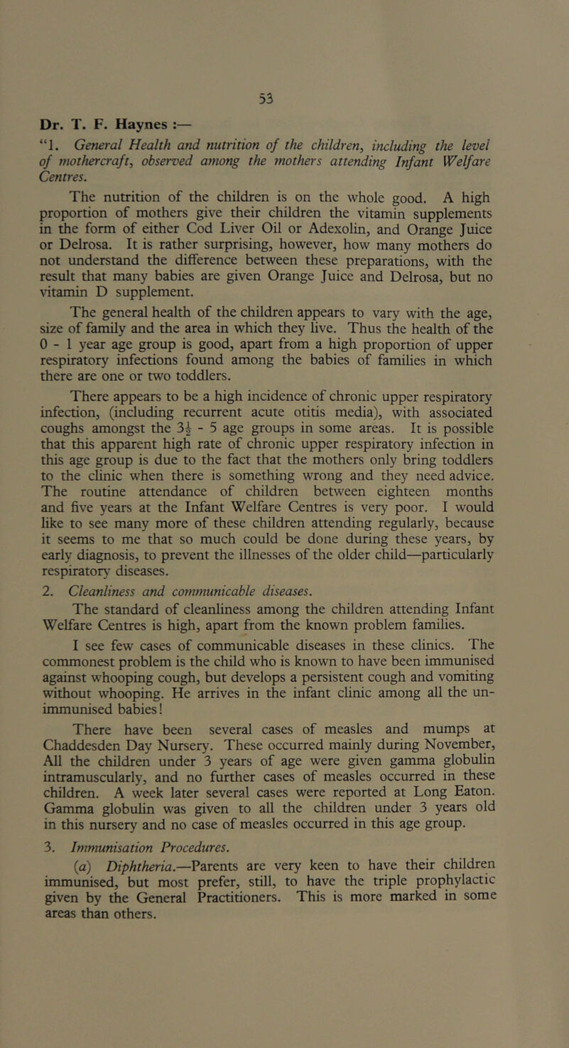 Dr. T. F. Haynes :— “1. General Health and nutrition of the children, including the level of mothercraft, observed among the mothers attending Infant Welfare Centres. The nutrition of the children is on the whole good. A high proportion of mothers give their children the vitamin supplements in the form of either Cod Liver Oil or Adexolin, and Orange Juice or Delrosa. It is rather surprising, however, how many mothers do not understand the difference between these preparations, with the result that many babies are given Orange Juice and Delrosa, but no vitamin D supplement. The general health of the children appears to vary with the age, size of family and the area in which they live. Thus the health of the 0-1 year age group is good, apart from a high proportion of upper respiratory infections found among the babies of families in which there are one or two toddlers. There appears to be a high incidence of chronic upper respiratory infection, (including recurrent acute otitis media), with associated coughs amongst the - 5 age groups in some areas. It is possible that this apparent high rate of chronic upper respiratory infection in this age group is due to the fact that the mothers only bring toddlers to the clinic when there is something wrong and they need advice. The routine attendance of children between eighteen months and five years at the Infant Welfare Centres is very poor. I would like to see many more of these children attending regularly, because it seems to me that so much could be done during these years, by early diagnosis, to prevent the illnesses of the older child—particularly respirator}7 diseases. 2. Cleanliness and communicable diseases. The standard of cleanliness among the children attending Infant Welfare Centres is high, apart from the known problem families. I see few cases of communicable diseases in these clinics. The commonest problem is the child who is known to have been immunised against whooping cough, but develops a persistent cough and vomiting without whooping. He arrives in the infant clinic among all the un- immunised babies! There have been several cases of measles and mumps at Chaddesden Day Nursery. These occurred mainly during November, All the children under 3 years of age were given gamma globulin intramuscularly, and no further cases of measles occurred in these children. A week later several cases were reported at Long Eaton. Gamma globulin was given to all the children under 3 years old in this nursery and no case of measles occurred in this age group. 3. Immunisation Procedures. {a) Diphtheria.—Parents are very keen to have their children immunised, but most prefer, still, to have the triple prophylactic given by the General Practitioners. This is more marked in some areas than others.