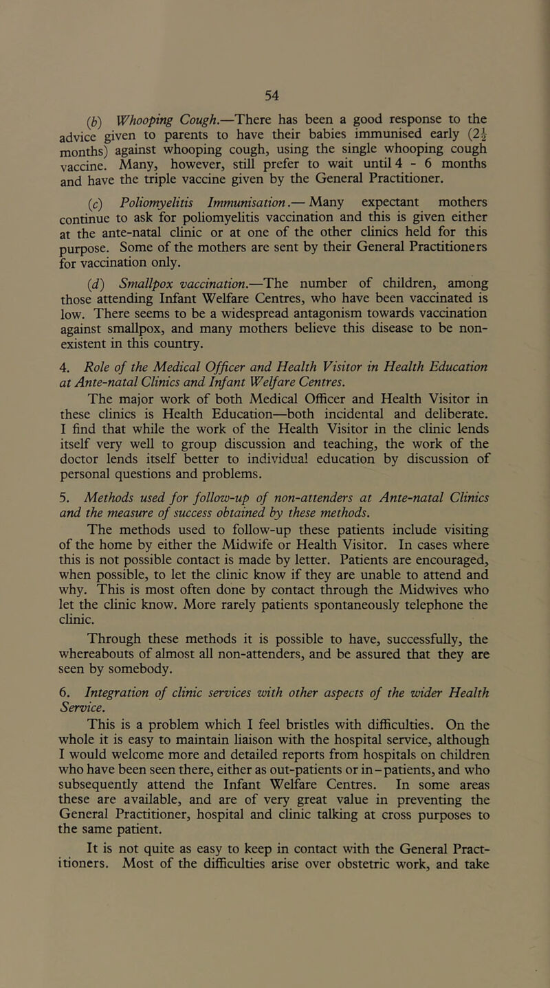 (,b) Whooping Cough.—There has been a good response to the advice given to parents to have their babies immunised early (2b months) against whooping cough, using the single whooping cough vaccine. Many, however, still prefer to wait until 4-6 months and have the triple vaccine given by the General Practitioner. (c) Poliomyelitis Immunisation.— Many expectant mothers continue to ask for poliomyelitis vaccination and this is given either at the ante-natal clinic or at one of the other clinics held for this purpose. Some of the mothers are sent by their General Practitioners for vaccination only. (d) Smallpox vaccination.—The number of children, among those attending Infant Welfare Centres, who have been vaccinated is low. There seems to be a widespread antagonism towards vaccination against smallpox, and many mothers believe this disease to be non- existent in this country. 4. Role of the Medical Officer and Health Visitor in Health Education at Ante-natal Clinics and Infant Welfare Centres. The major work of both Medical Officer and Health Visitor in these clinics is Health Education—both incidental and deliberate. I find that while the work of the Health Visitor in the clinic lends itself very well to group discussion and teaching, the work of the doctor lends itself better to individual education by discussion of personal questions and problems. 5. Methods used for follow-up of non-attenders at Ante-natal Clinics and the measure of success obtained by these methods. The methods used to follow-up these patients include visiting of the home by either the Midwife or Health Visitor. In cases where this is not possible contact is made by letter. Patients are encouraged, when possible, to let the clinic know if they are unable to attend and why. This is most often done by contact through the Midwives who let the clinic know. More rarely patients spontaneously telephone the clinic. Through these methods it is possible to have, successfully, the whereabouts of almost all non-attenders, and be assured that they are seen by somebody. 6. Integration of clinic services with other aspects of the wider Health Service. This is a problem which I feel bristles with difficulties. On the whole it is easy to maintain liaison with the hospital service, although I would welcome more and detailed reports from hospitals on children who have been seen there, either as out-patients or in-patients, and who subsequently attend the Infant Welfare Centres. In some areas these are available, and are of very great value in preventing the General Practitioner, hospital and clinic talking at cross purposes to the same patient. It is not quite as easy to keep in contact with the General Pract- itioners. Most of the difficulties arise over obstetric work, and take