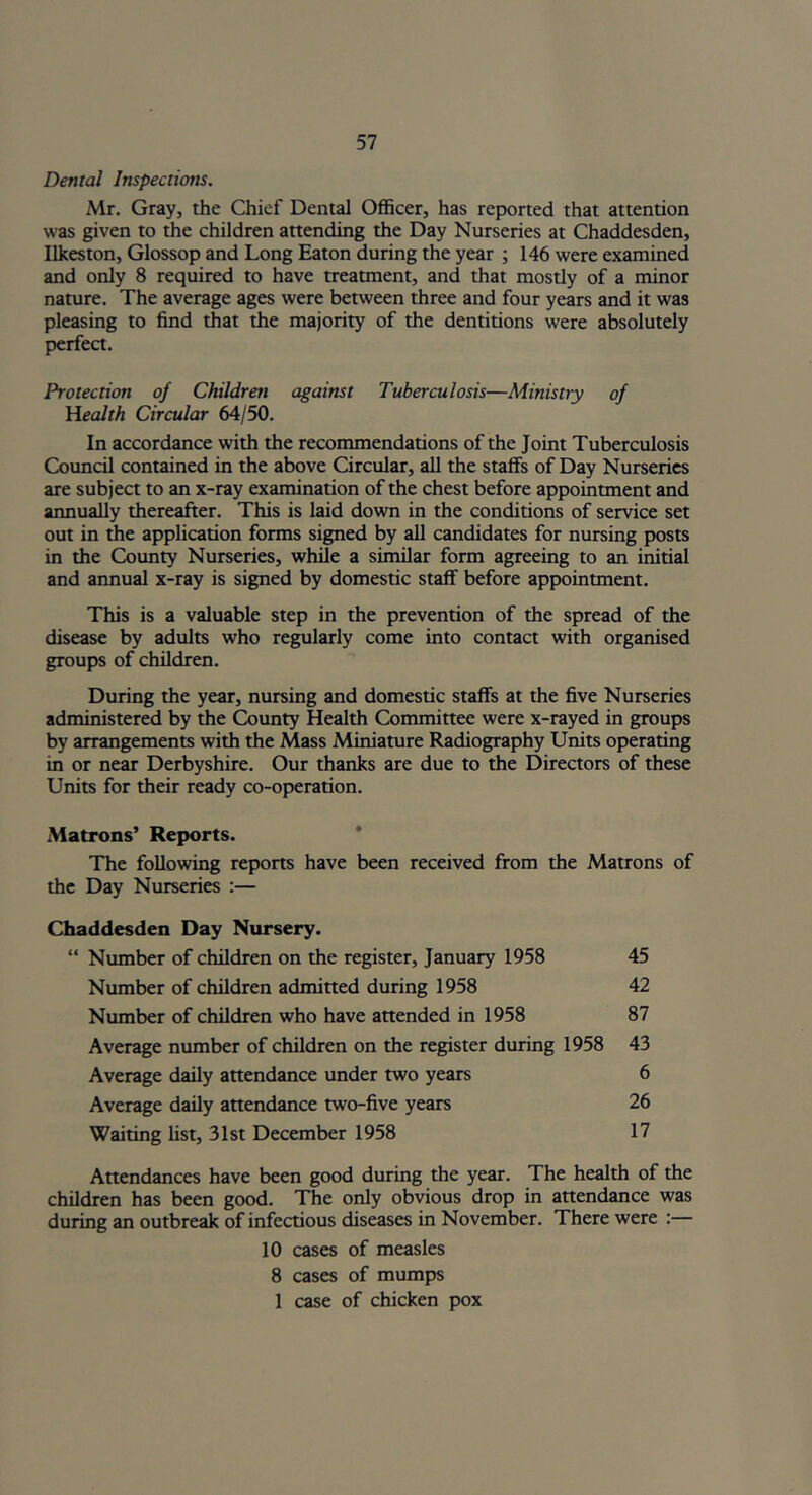 Dental Inspections. Mr. Gray, the Chief Dental Officer, has reported that attention was given to the children attending the Day Nurseries at Chaddesden, Ilkeston, Glossop and Long Eaton during the year ; 146 were examined and only 8 required to have treatment, and that mostly of a minor nature. The average ages were between three and four years and it was pleasing to find that the majority of the dentitions were absolutely perfect. Protection of Children against Tuberculosis—Ministry of Health Circular 64/50. In accordance with the recommendations of the Joint Tuberculosis Council contained in the above Circular, all the staffs of Day Nurseries are subject to an x-ray examination of the chest before appointment and annually thereafter. This is laid down in the conditions of service set out in the application forms signed by all candidates for nursing posts in the County Nurseries, while a similar form agreeing to an initial and annual x-ray is signed by domestic staff before appointment. This is a valuable step in the prevention of the spread of the disease by adults who regularly come into contact with organised groups of children. During the year, nursing and domestic staffs at the five Nurseries administered by the County Health Committee were x-rayed in groups by arrangements with the Mass Miniature Radiography Units operating in or near Derbyshire. Our thanks are due to the Directors of these Units for their ready co-operation. Matrons’ Reports. The following reports have been received from the Matrons of the Day Nurseries :— Chaddesden Day Nursery. “ Number of children on the register, January 1958 45 Number of children admitted during 1958 42 Number of children who have attended in 1958 87 Average number of children on the register during 1958 43 Average daily attendance under two years 6 Average daily attendance two-five years 26 Waiting list, 31st December 1958 17 Attendances have been good during the year. The health of the children has been good. The only obvious drop in attendance was during an outbreak of infectious diseases in November. There were :— 10 cases of measles 8 cases of mumps 1 case of chicken pox