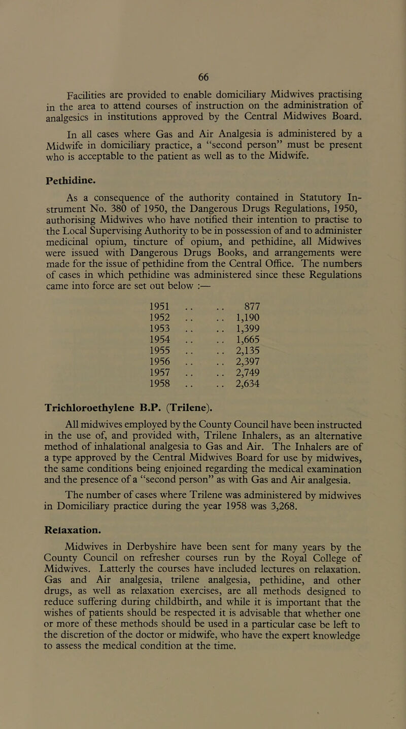 Facilities are provided to enable domiciliary Midwives practising in the area to attend courses of instruction on the administration of analgesics in institutions approved by the Central Midwives Board. In all cases where Gas and Air Analgesia is administered by a Midwife in domiciliary practice, a “second person” must be present who is acceptable to the patient as well as to the Midwife. Pethidine. As a consequence of the authority contained in Statutory In- strument No. 380 of 1950, the Dangerous Drugs Regulations, 1950, authorising Midwives who have notified their intention to practise to the Local Supervising Authority to be in possession of and to administer medicinal opium, tincture of opium, and pethidine, all Midwives were issued with Dangerous Drugs Books, and arrangements were made for the issue of pethidine from the Central Office. The numbers of cases in which pethidine was administered since these Regulations came into force are set out below :— 1951 .. 877 1952 .. .. 1,190 1953 .. .. 1,399 1954 .. .. 1,665 1955 .. .. 2,135 1956 .. .. 2,397 1957 .. .. 2,749 1958 .. .. 2,634 Trichloroethylene B.P. (Trilene). All midwives employed by the County Council have been instructed in the use of, and provided with, Trilene Inhalers, as an alternative method of inhalational analgesia to Gas and Air. The Inhalers are of a type approved by the Central Midwives Board for use by midwives, the same conditions being enjoined regarding the medical examination and the presence of a “second person” as with Gas and Air analgesia. The number of cases where Trilene was administered by midwives in Domiciliary practice during the year 1958 was 3,268. Relaxation. Midwives in Derbyshire have been sent for many years by the County Council on refresher courses run by the Royal College of Midwives. Latterly the courses have included lectures on relaxation. Gas and Air analgesia, trilene analgesia, pethidine, and other drugs, as well as relaxation exercises, are all methods designed to reduce suffering during childbirth, and while it is important that the wishes of patients should be respected it is advisable that whether one or more of these methods should be used in a particular case be left to the discretion of the doctor or midwife, who have the expert knowledge to assess the medical condition at the time.
