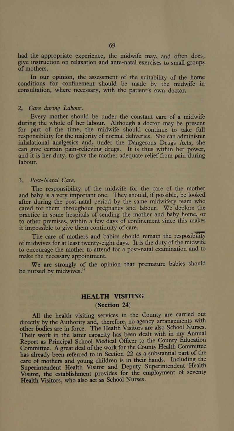 had the appropriate experience, the midwife may, and often does, give instruction on relaxation and ante-natal exercises to small groups of mothers. In our opinion, the assessment of the suitability of the home conditions for confinement should be made by the midwife in consultation, where necessary, with the patient’s own doctor. 2. Care daring Labour. Every mother should be under the constant care of a midwife during the whole of her labour. Although a doctor may be present for part of the time, the midwife should continue to take full responsibility for the majority of normal deliveries. She can administer inhalational analgesics and, under the Dangerous Drugs Acts, she can give certain pain-relieving drugs. It is thus within her power, and it is her duty, to give the mother adequate relief from pain during labour. 3. Post-Natal Care. The responsibility of the midwife for the care of the mother and baby is a very important one. They should, if possible, be looked after during the post-natal period by the same midwifery team who cared for them throughout pregnancy and labour. We deplore the practice in some hospitals of sending the mother and baby home, or to other premises, within a few days of confinement since this makes it impossible to give them continuity of care. The care of mothers and babies should remain the resposibility of midwives for at least twenty-eight days. It is the duty of the midwife to encourage the mother to attend for a post-natal examination and to make the necessary appointment. We are strongly of the opinion that premature babies should be nursed by midwives.” HEALTH VISITING (Section 24) All the health visiting services in the County are carried out directly by the Authority and, therefore, no agency arrangements with other bodies are in force. The Health Visitors are also School Nurses. Their work in the latter capacity has been dealt with in my Annual Report as Principal School Medical Officer to the County Education Committee. A great deal of the work for the County Health Committee has already been referred to in Section 22 as a substantial part of the care of mothers and young children is in their hands. Including the Superintendent Health Visitor and Deputy Superintendent Health Visitor, the establishment provides for the employment of seventy Health Visitors, who also act as School Nurses.