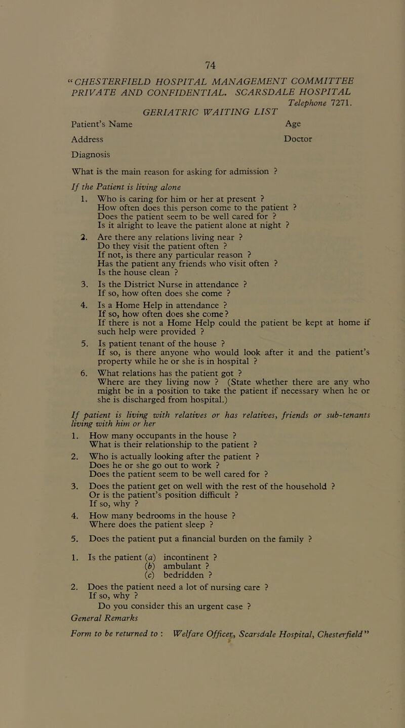 “CHESTERFIELD HOSPITAL MANAGEMENT COMMITTEE PRIVATE AND CONFIDENTIAL. SCARSDALE HOSPITAL Telephone 7271. GERIATRIC WAITING LIST Patient’s Name Age Address Doctor Diagnosis What is the main reason for asking for admission ? If the Patient is living alone 1. Who is caring for him or her at present ? How often does this person come to the patient ? Does the patient seem to be well cared for ? Is it alright to leave the patient alone at night ? 2. Are there any relations living near ? Do they visit the patient often ? If not, is there any particular reason ? Has the patient any friends who visit often ? Is the house clean ? 3. Is the District Nurse in attendance ? If so, how often does she come ? 4. Is a Home Help in attendance ? If so, how often does she come ? If there is not a Home Help could the patient be kept at home if such help were provided ? 5. Is patient tenant of the house ? If so, is there anyone who would look after it and the patient’s property while he or she is in hospital ? 6. What relations has the patient got ? Where are they living now ? (State whether there are any who might be in a position to take the patient if necessary when he or she is discharged from hospital.) If patient is living with relatives or has relatives, friends or sub-tenants living with him or her 1. How many occupants in the house ? What is their relationship to the patient ? 2. Who is actually looking after the patient ? Does he or she go out to work ? Does the patient seem to be well cared for ? 3. Does the patient get on well with the rest of the household ? Or is the patient’s position difficult ? If so, why ? 4. How many bedrooms in the house ? Where does the patient sleep ? 5. Does the patient put a financial burden on the family ? 1. Is the patient (a) incontinent ? (b) ambulant ? (c) bedridden ? 2. Does the patient need a lot of nursing care ? If so, why ? Do you consider this an urgent case ? General Remarks Form to be returned to : Welfare Officer, Scarsdale Hospital, Chester field