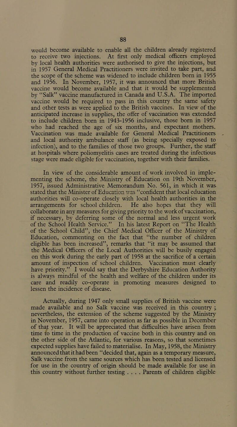 would become available to enable all the children already registered to receive two injections. At first only medical officers employed by local health authorities were authorised to give the injections, but in 1957 General Medical Practitioners were invited to take part, and the scope of the scheme was widened to include children born in 1955 and 1956. In November, 1957, it was announced that more British vaccine would become available and that it would be supplemented by “Salk” vaccine manufactured in Canada and U.S.A. The imported vaccine would be required to pass in this country the same safety and other tests as were applied to the British vaccines. In view of the anticipated increase in supplies, the offer of vaccination was extended to include children born in 1943-1956 inclusive, those born in 1957 who had reached the age of six months, and expectant mothers. Vaccination was made available for General Medical Practitioners and local authority ambulance staff (as being specially exposed to infection), and to the families of those two groups. Further, the staff at hospitals where poliomyelitis cases are treated during the infectious stage were made eligible for vaccination, together with their families. In view of the considerable amount of work involved in imple- menting the scheme, the Ministry of Education on 19th November, 1957, issued Administrative Memorandum No. 561, in which it was- stated that the Minister of Education was “confident that local education authorities will co-operate closely with local health authorities in the arrangements for school children. He also hopes that they will collaborate in any measures for giving priority to the work of vaccination, if necessary, by deferring some of the normal and less urgent work of the School Health Service.” In his latest Report on “The Health of the School Child”, the Chief Medical Officer of the Ministry of Education, commenting on the fact that “the number of children eligible has been increased”, remarks that “it may be assumed that the Medical Officers of the Local Authorities will be busily engaged on this work during the early part of 1958 at the sacrifice of a certain amount of inspection of school children. Vaccination must clearly have priority.” I would say that the Derbyshire Education Authority is always mindful of the health and welfare of the children under its care and readily co-operate in promoting measures designed to lessen the incidence of disease. Actually, during 1947 only small supplies of British vaccine were made available and no Salk vaccine was received in this country ; nevertheless, the extension of the scheme suggested by the Ministry in November, 1957, came into operation as far as possible in December of that year. It will be appreciated that difficulties have arisen from time to time in the production of vaccine both in this country and on the other side of the Atlantic, for various reasons, so that sometimes expected supplies have failed to materialise. In May, 1958, the Ministry announced that it had been “decided that, again as a temporary measure, Salk vaccine from the same sources which has been tested and licensed for use in the country of origin should be made available for use in this country without further testing .... Parents of children eligible