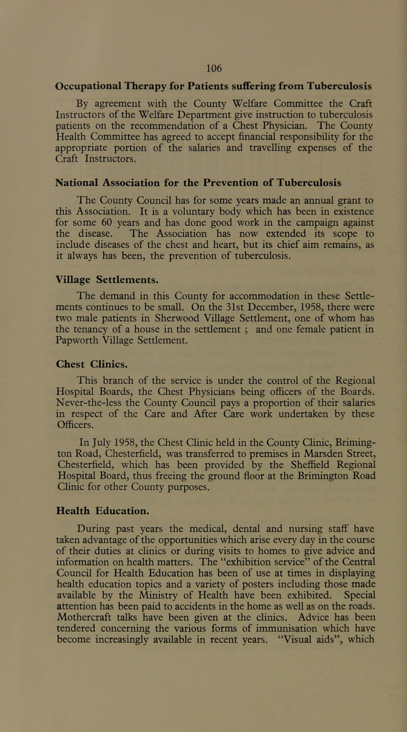 Occupational Therapy for Patients suffering from Tuberculosis By agreement with the County Welfare Committee the Craft Instructors of the Welfare Department give instruction to tuberculosis patients on the recommendation of a Chest Physician. The County Health Committee has agreed to accept financial responsibility for the appropriate portion of the salaries and travelling expenses of the Craft Instructors. National Association for the Prevention of Tuberculosis The County Council has for some years made an annual grant to this Association. It is a voluntary body which has been in existence for some 60 years and has done good work in the campaign against the disease. The Association has now extended its scope to include diseases of the chest and heart, but its chief aim remains, as it always has been, the prevention of tuberculosis. Village Settlements. The demand in this County for accommodation in these Settle- ments continues to be small. On the 31st December, 1958, there were two male patients in Sherwood Village Settlement, one of whom has the tenancy of a house in the settlement ; and one female patient in Papworth Village Settlement. Chest Clinics. This branch of the service is under the control of the Regional Hospital Boards, the Chest Physicians being officers of the Boards. Never-the-less the County Council pays a proportion of their salaries in respect of the Care and After Care work undertaken by these Officers. In July 1958, the Chest Clinic held in the County Clinic, Briming- ton Road, Chesterfield, was transferred to premises in Marsden Street, Chesterfield, which has been provided by the Sheffield Regional Hospital Board, thus freeing the ground floor at the Brimington Road Clinic for other County purposes. Health Education. During past years the medical, dental and nursing staff have taken advantage of the opportunities which arise every day in the course of their duties at clinics or during visits to homes to give advice and information on health matters. The “exhibition service” of the Central Council for Health Education has been of use at times in displaying health education topics and a variety of posters including those made available by the Ministry of Health have been exhibited. Special attention has been paid to accidents in the home as well as on the roads. Mothercraft talks have been given at the clinics. Advice has been tendered concerning the various forms of immunisation which have become increasingly available in recent years. “Visual aids”, which