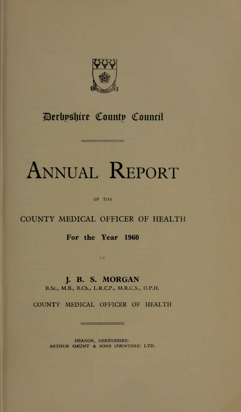 Btrbp£(l)irc Count? Counnl Annual Report OF THE COUNTY MEDICAL OFFICER OF HEALTH For the Year 1960 J. B. S. MORGAN B.Sc., M.B., B.Ch., L.R.C.P., M.R.C.S., D.P.H. COUNTY MEDICAL OFFICER OF HEALTH HEANOR, DERBYSHIRE: ARTHUR GAUNT & SONS (PRINTERS) LTD.