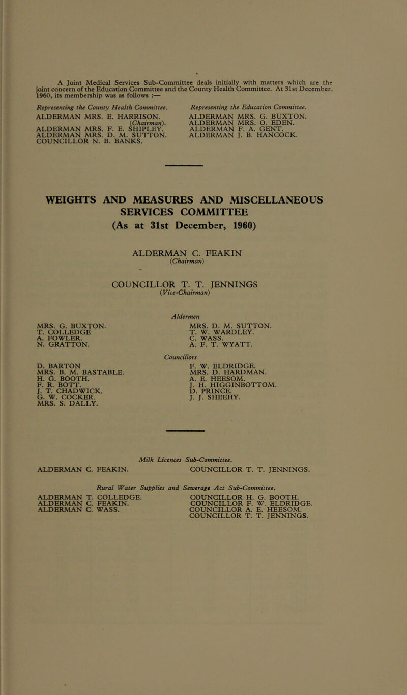 A Joint Medical Services Sub-Committee deals initially with matters which are the joint concern of the Education Committee and the County Health Committee. At 31st December, 19W, its membership was as follows :— Representing the County Health Committee. ALDERMAN MRS. E. HARRISON. (.Chairman). ALDERMAN MRS. F. E. SHIPLEY. ALDERMAN MRS. D. M. SUTTON. COUNCILLOR N. B. BANKS. Representing the Education Committee. ALDERMAN MRS. G. BUXTON. ALDERMAN MRS. O. EDEN. ALDERMAN F. A. GENT. ALDERMAN J. B. HANCOCK. WEIGHTS AND MEASURES AND MISCELLANEOUS SERVICES COMMITTEE (As at 31st December, 1960) ALDERMAN C. FEAKIN (Chairman) COUNCILLOR T. T. JENNINGS ( Vice-Chairman) MRS. G. BUXTON. T. COLLED GE A. FOWLER. N. GRATTON. Aldermen MRS. D. M. SUTTON. T. W. WARD LEY. C. WASS. A. F. T. WYATT. D. BARTON MRS. B. M. BASTABLE. H. G. BOOTH. F. R. BOTT. J. T. CHADWICK. G. W. COCKER. MRS. S. DALLY. Councillors F. W. ELDRIDGE. MRS. D. HARDMAN. A. E. HEESOM. J. H. HIGGINBOTTOM. D. PRINCE. J. J. SHEEHY. ALDERMAN C. FEAKIN. Milk Licences Sub-Committee. COUNCILLOR T. T. JENNINGS. Rural Water Supplies and Sewerage Act Sub-Committee. ALDERMAN T. COLLEDGE. ALDERMAN C. FEAKIN. ALDERMAN C. WASS. COUNCILLOR H. G. BOOTH. COUNCILLOR F. W. ELDRIDGE. COUNCILLOR A. E. HEESOM. COUNCILLOR T. T. JENNINGS.