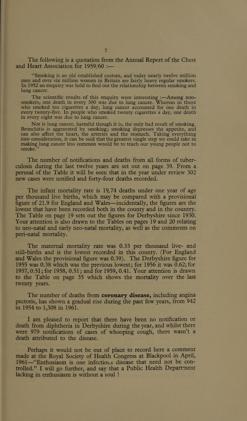 The following is a quotation from the Annual Report of the Chest and Heart Association for 1959/60 ;— “Smoking is an old established custom, and today nearly twelve million men and over six million women in Britain are fairly heavy regular smokers. In 1952 an enquiry was held to find out the relationship between smoking and lung cancer. The scientific results of this enquiry were interesting :—Among non- smokers, one death in every 300 was due to lung cancer. Whereas in those who smoked ten cigarettes a day, lung cancer accounted for one death in every twenty-five. In people who smoked twenty cigarettes a day, one death in every eight was due to lung cancer. Nor is lung cancer, harmful though it is, the only bad result of smoking. Bronchitis is aggravated by smoking; smoking depresses the appetite, and can also affect the heart, the arteries and the stomach. Taking everything into consideration, it can be said that the greatest single step we could take in making lung cancer less common would be to teach our young people not to smoke.” The number of notifications and deaths from all forms of tuber- culosis during the last twelve years are set out on page 39, From a perusal of the Table it will be seen that in the year under review 302 new cases were notified and forty-four deaths recorded. The infant mortality rate is 19., 74 deaths under one year of age per thousand live births, which may be compared with a provisional figure of 21,9 for England and Wales—incidentally, the figures are the lowest that have been recorded both in the county and in the country. The Table on page 19 sets out the figures for Derbyshire since 1930, Your attention is also drawn to the Tables on pages 19 and 20 relating to neo-natal and early neo-natal mortality, as well as the comments on peri-natal mortahty. The maternal mortality rate was 0,33 per thousand live- and still-births and is the lowest recorded in this county, (For England and Wales the provisional figure was 0,39), The Derbyshire figure for 1955 was 0,38 which was the previous lowest; for 1956 it was 0,62; for 1957,0,51; for 1958, 0,51; and for 1959, 0,41, Your attention is drawn to the Table on page 35 which shows the mortality over the last twenty years. The number of deaths from coronary disease, including angina peaoris, has shown a gradual rise during the past few years, from 942 in 1954 to 1,308 in 1961, I am pleased to report that there have been no notification or death from diphtheria in Derbyshire during the year, and whilst there were 979 notifications of cases of whooping cough, there wasn’t a death attributed to the disease. Perhaps it would not be out of place to record here a comment made at the Royal Society of Health Congress at Blackpool in April, 1961—“Enthusiasm is one infectious disease that need not be con- trolled,” I will go further, and say that a Public Health Department lacking in enthusiasm is without a soul !