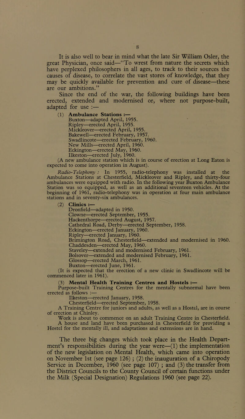 It is also well to bear in mind what the late Sir William Osier, the great Physician, once said—“To wrest from nature the secrets which have perplexed philosophers in all ages, to track to their sources the causes of disease, to correlate the vast stores of knowledge, that they may be quickly available for prevention and cure of disease—these are our ambitions.” Since the end of the war, the following buildings have been erected, extended and modernised or, where not purpose-built, adapted for use :— (1) Ambulance Stations :— Buxton—adapted April, 1955. Ripley—erected April, 1955. Mickleover—erected April, 1955. Bakewell—erected February, 1957. Swadlincote—erected February, 1960. New Mills—erected April, 1960. Eckington—erected May, 1960. Ilkeston—erected July, 1960. (A new ambulance station which is in course of erection at Long Eaton is expected to come into operation in August). Radio-Telephony : In 1955, radio-telephony was installed at the Ambulance Stations at Chesterfield, Mickleover and Ripley, and thirty-four ambulances were equipped with radio. In the following year Buxton Ambulance Station was so equipped, as well as an additional seventeen vehicles. At the beginning of 1961, radio-telephony was in operation at four main ambulance stations and in seventy-six ambulances. (2) Clinics ;— Dronfield—adapted in 1950. Clowne—erected September, 1955. Hackenthorpe—erected August, 1957. Cathedral Road, Derby—erected September, 1958. Eckington—erected January, 1960. Ripley—erected January, 1960. Brimington Road, Chesterfield—extended and modernised in 1960. Chaddesden—erected May, 1960. Staveley—extended and modernised February, 1961. Bolsover—extended and modernised February, 1961. Glossop—erected March, 1961. Buxton—erected June, 1961. (It is expected that the erection of a new clinic in Swadlincote will be commenced later in 1961). (3) Mental Health Training Centres and Hostels :— Purpose-built Training Centres for the mentally subnormal have been erected as follows :— Ilkeston—erected January, 1958. Chesterfield-erected September, 1958. A Training Centre for jtmiors and adults, as well as a Hostel, are in course of erection at Chinley. Work is about to commence on an adult Training Centre in Chesterfield. A house and land have been purchased in Chesterfield for providing a Hostel for the mentally ill, and adaptations and extensions are in hand. The three big changes which took place in the Health Depart- ment’s responsibilities during the year were—(1) the implementation of the new legislation on Mental Health, which came into operation on November 1st (see page 126); (2) the inauguration of a Chiropody Service in December, 1960 (see page 107) ; and (3) the transfer from the District Councils to the County Council of certain functions under the Milk (Special Designation) Regulations 1960 (see page 22).