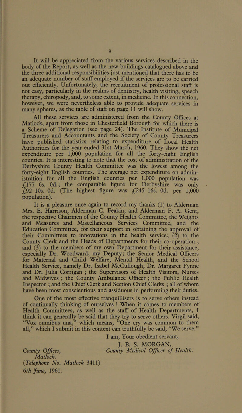 It will be appreciated from the various services described in the body of the Report, as well as the new buildings catalogued above and the three additional responsibilities just mentioned that there has to be an adequate number of staff employed if the services are to be carried out efficiendy. Unfortunately, the recruitment of professional staff is not easy, particularly in the realms of dendstry, health visiting, speech therapy, chiropody, and, to some extent, in medicine. In this connection, however, we were nevertheless able to provide adequate services in many spheres, as the table of staff on page 11 will show. All these services are administered from the County Offices at Madock, apart from those in Chesterfield Borough for which there is a Scheme of Delegation (see page 24). The Institute of Municipal Treasurers and Accountants and the Society of County Treasurers have published statistics relating to expenditure of Local Health Authorities for the year ended 31st March, 1960. They show the net expenditure per 1,000 population for all the forty-eight English counties. It is interesting to note that the cost of administration of the Derbyshire County Health Committee was the lowest among the forty-eight English counties. The average net expenditure on admin- istration for all the English counties per 1,000 population was £\11 6s. Od.; the comparable figure for Derbyshire was only £92 10s. Od. (The highest figure was 3^245 16s. Od. per 1,000 population). It is a pleasure once again to record my thanks (1) to Alderman Mrs. E. Harrison, Alderman C. Feakin, and Alderman F. A. Gent, the respective Chairmen of the County Health Committee, the Weights and Measures and Miscellaneous Services Committee, and the Education Committee, for their support in obtaining the approval of their Committees to innovations in the health service; (2) to the County Clerk and the Heads of Departments for their co-operation ; and (3) to the members of my own Department for their assistance, especially Dr. Woodward, my Deputy; the Senior Medical Officers for Maternal and Child Welfare, Mental Health, and the School Health Service, namely Dr. Isabel McCullough, Dr. Margaret Fynne and Dr. Julia Corrigan ; the Supervisors of Health Visitors, Nurses and Midwives ; the County Ambulance Officer ; the Public Health Inspector ; and the Chief Clerk and Section Chief Clerks ; all of whom have been most conscientious and assiduous in performing their duties. One of the most effective tranquillisers is to serve others instead of continually thinking of ourselves ! When it comes to members of Health Committees, as well as the staff of Health Departments, I think it can generally be said that they try to serve others. Virgil said, “Vox omnibus una,” which means, “One cry was common to them all,” which I submit in this context can truthfully be said, “We serve.” I am. Your obedient servant, J. B. S. MORGAN, County Offices, County Medical Officer of Health. Matlock. {Telephone No. Matlock 3411) 6th June, 1961.
