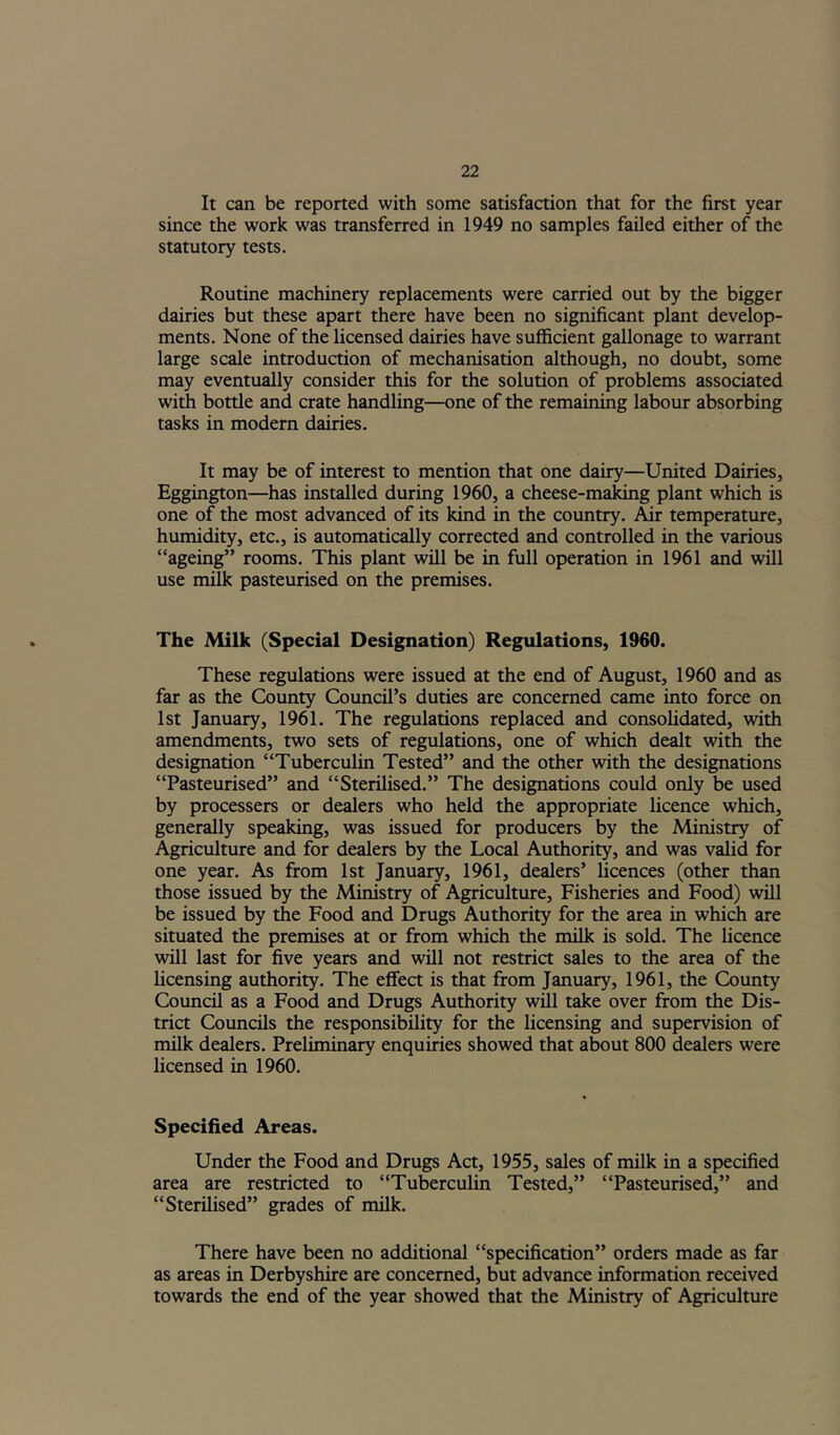 It can be reported with some satisfaction that for the first year since the work was transferred in 1949 no samples failed either of the statutory tests. Routine machinery replacements were carried out by the bigger dairies but these apart there have been no significant plant develop- ments. None of the licensed dairies have sufficient gallonage to warrant large scale introduction of mechanisation although, no doubt, some may eventually consider this for the solution of problems associated witfi bottle and crate handling—one of the remaining labour absorbing tasks in modem dairies. It may be of interest to mention that one dairy—United Dairies, Eggington—has installed during 1960, a cheese-making plant which is one of the most advanced of its kind in the country. Air temperature, humidity, etc., is automatically corrected and controlled in the various “ageing” rooms. This plant will be in full operation in 1961 and will use milk pasteurised on the premises. The Milk (Special Designation) Regulations, 1960. These regulations were issued at the end of August, 1960 and as far as the County Council’s duties are concerned came into force on 1st January, 1961. The regulations replaced and consolidated, with amendments, two sets of regulations, one of which dealt with the designation “Tuberculin Tested” and the other with the designations “Pasteurised” and “Sterilised.” The designations could only be used by processers or dealers who held the appropriate licence which, generally speaking, was issued for producers by the Ministry of Agriculture and for dealers by the Local Authority, and was valid for one year. As from 1st January, 1961, dealers’ licences (other than those issued by the Ministry of Agriculture, Fisheries and Food) will be issued by the Food and Drugs Authority for the area in which are situated the premises at or from which the milk is sold. The licence will last for five years and will not restrict sales to the area of the licensing authority. The effect is that from January, 1961, the County Council as a Food and Drugs Authority will take over from the Dis- trict Councils the responsibility for the licensing and supervision of milk dealers. Preliminary enquiries showed that about 800 dealers were licensed in 1960. Specified Aireas. Under the Food and Drugs Act, 1955, sales of milk in a specified area are restricted to “Tuberculin Tested,” “Pasteurised,” and “Sterilised” grades of milk. There have been no additional “specification” orders made as far as areas in Derbyshire are concerned, but advance information received towards the end of the year showed that the Ministry of Agriculture