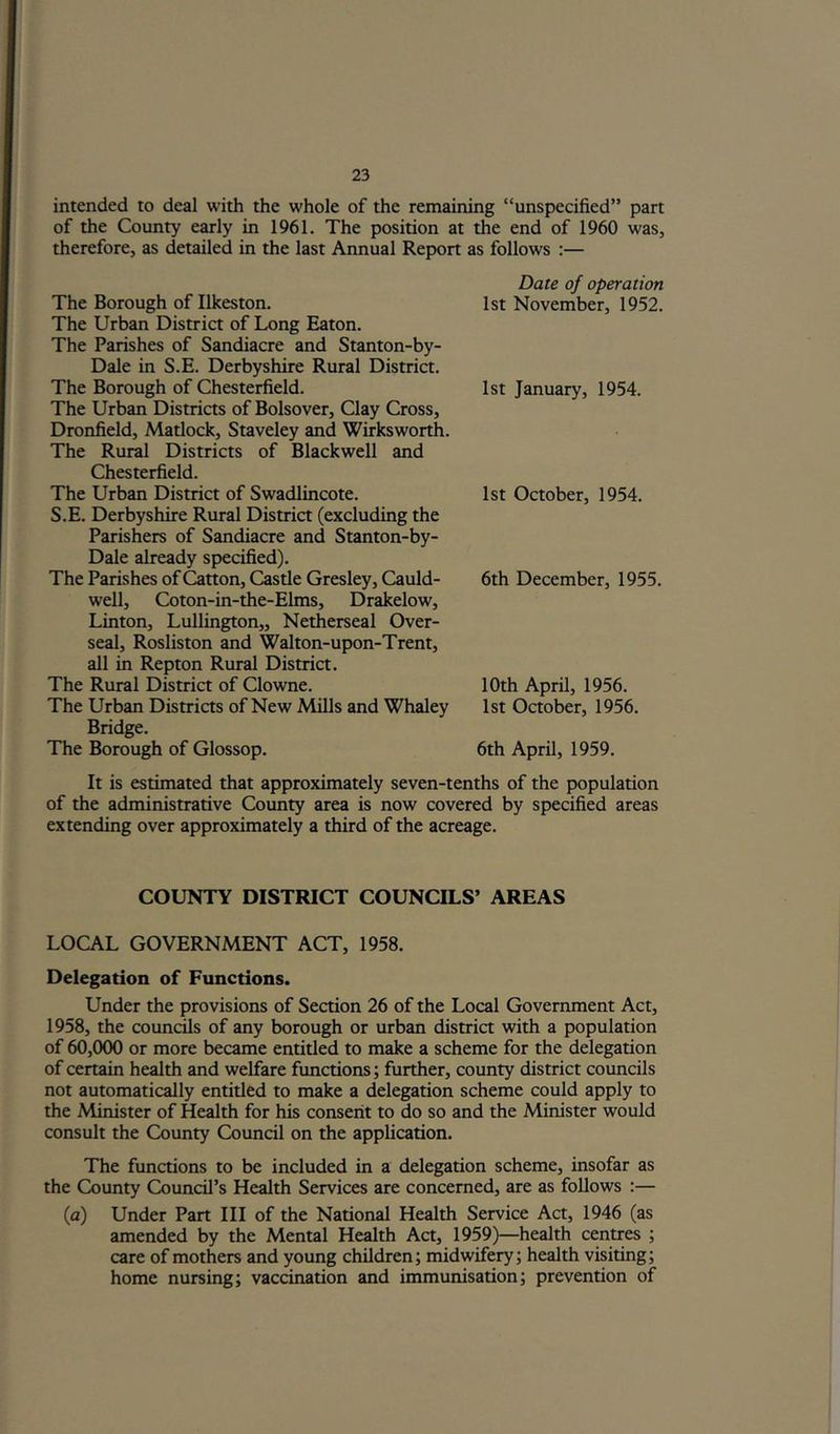 intended to deal with the whole of the remaining “unspecified” part of the County early in 1961. The position at the end of 1960 was, therefore, as detailed in the last Annual Report as follows :— The Borough of Ilkeston. The Urban District of Long Eaton. The Parishes of Sandiacre and Stanton-by- Dale in S.E. Derbyshire Rural District. The Borough of Chesterfield. The Urban Districts of Bolsover, Clay Cross, Dronfield, Matlock, Staveley and Wirksworth. The Rural Districts of Blackwell and Chesterfield. The Urban District of Swadlincote. S.E. Derbyshire Rural District (excluding the Parishers of Sandiacre and Stanton-by- Dale already specified). The Parishes of Cotton, Castle Gresley, Cauld- well, Coton-in-the-Elms, Drakelow, Linton, Lullington,, Netherseal Over- seal, Rosliston and Walton-upon-Trent, all in Repton Rural District. The Rural District of Clowne. The Urban Distrias of New Mills and Whaley Bridge. The Borough of Glossop. Date of operation 1st November, 1952. 1st January, 1954. 1st October, 1954. 6th December, 1955. 10th April, 1956. 1st October, 1956. 6th April, 1959. It is estimated that approximately seven-tenths of the population of the administrative County area is now covered by specified areas extending over approximately a third of the acreage. COUNTY DISTRICT COUNCILS’ AREAS LOCAL GOVERNMENT ACT, 1958. Delegation of Functions. Under the provisions of Section 26 of the Local Government Act, 1958, the councils of any borough or urban district with a population of 60,000 or more became entitled to make a scheme for the delegation of certain health and welfare functions; further, county district coimcils not automatically entitled to make a delegation scheme could apply to the Minister of Health for his consent to do so and the Minister would consult the County Council on the application. The functions to be included in a delegation scheme, insofar as the County Council’s Health Services are concerned, are as follows :— (a) Under Part III of the National Health Service Act, 1946 (as amended by the Mental Health Act, 1959)—health centres ; care of mothers and young children; midwifery; health visiting; home nursing; vaccination and immunisation; prevention of