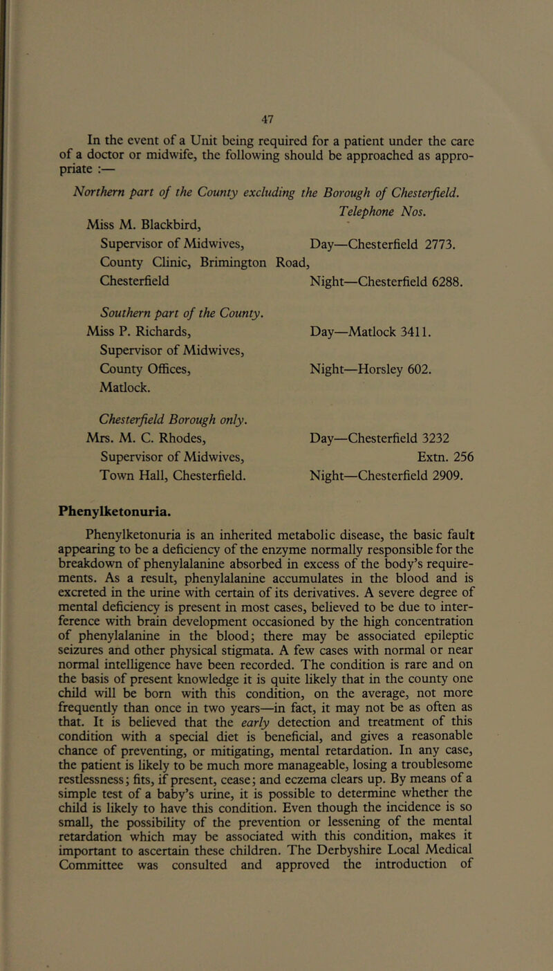 In the event of a Unit being required for a patient under the care of a doctor or midwife, the following should be approached as appro- priate :— Northern part of the County excluding the Borough of Chesterfield. Telephone Nos. Miss M. Blackbird, Supervisor of Midwives, Day—Chesterfield 2773. County Clinic, Brimington Road, Chesterfield Southern part of the County. Miss P. Richards, Supervisor of Midwives, County Offices, Matlock. Chesterfield Borough only. Mrs. M. C. Rhodes, Supervisor of Midwives, Town Hall, Chesterfield. Phenylketonuria. Phenylketonuria is an inherited metabolic disease, the basic fault appearing to be a deficiency of the enzyme normally responsible for the breakdown of phenylalanine absorbed in excess of the body’s require- ments. As a result, phenylalanine accumulates in the blood and is excreted in the urine with certain of its derivatives. A severe degree of mental deficiency is present in most cases, believed to be due to inter- ference with brain development occasioned by the high concentration of phenylalanine in the blood; there may be associated epileptic seizures and other physical stigmata. A few cases with normal or near normal intelligence have been recorded. The condition is rare and on the basis of present knowledge it is quite likely that in the county one child will be born with this condition, on the average, not more frequently than once in two years—in fact, it may not be as often as that. It is believed that the early detection and treatment of this condition with a special diet is beneficial, and gives a reasonable chance of preventing, or mitigating, mental retardation. In any case, the patient is likely to be much more manageable, losing a troublesome restlessness; fits, if present, cease; and eczema clears up. By means of a simple test of a baby’s urine, it is possible to determine whether the child is likely to have this condition. Even though the incidence is so small, the possibility of the prevention or lessening of the mental retardation which may be associated with this condition, makes it important to ascertain these children. The Derbyshire Local Medical Committee was consulted and approved the introduction of Night—Chesterfield 6288. Day—Matlock 3411. Night—Horsley 602. Day—Chesterfield 3232 Extn. 256 Night—Chesterfield 2909.