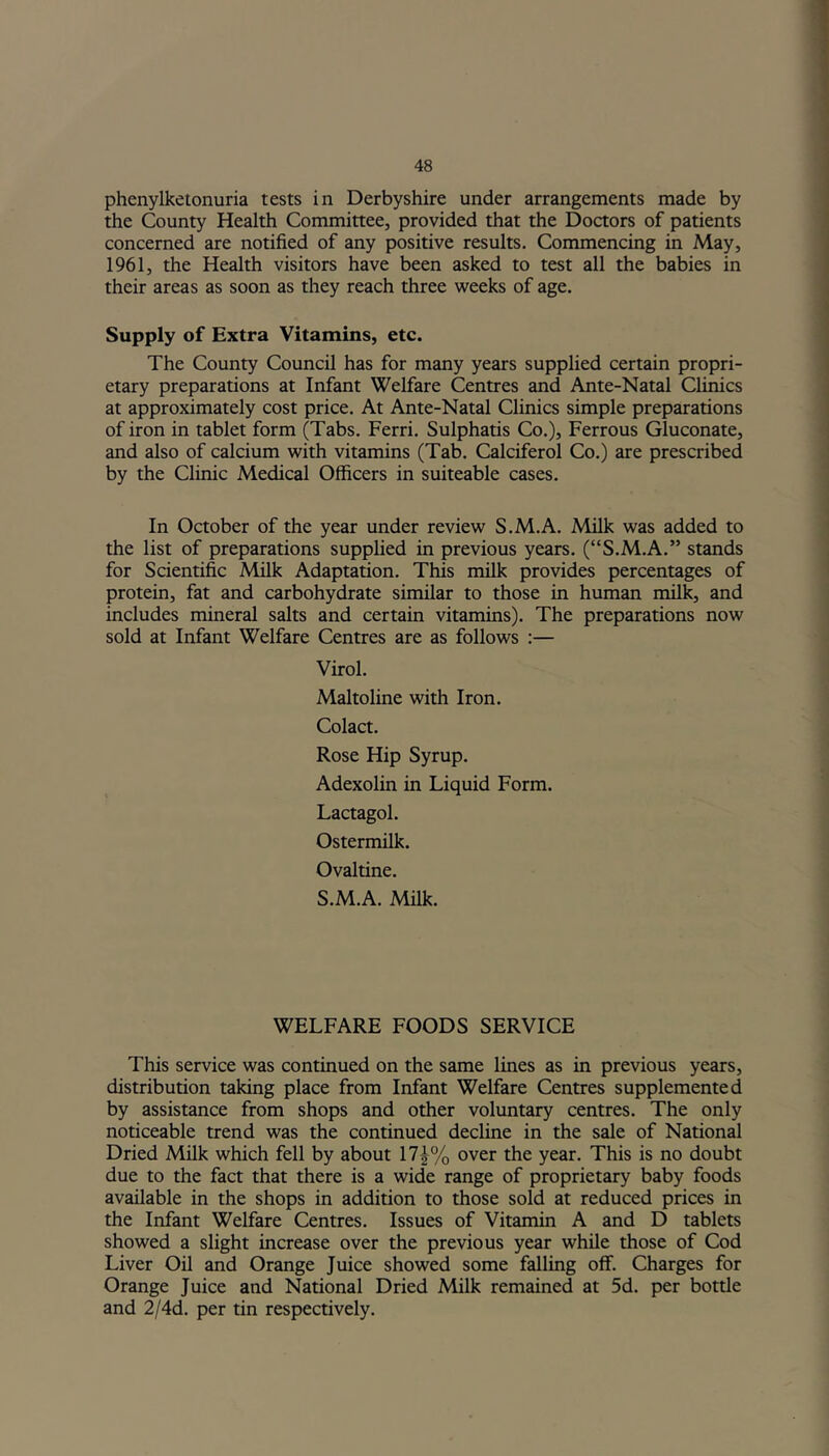 phenylketonuria tests in Derbyshire under arrangements made by the County Health Committee, provided that the Doctors of patients concerned are notified of any positive results. Commencing in May, 1961, the Health visitors have been asked to test all the babies in their areas as soon as they reach three weeks of age. Supply of Extra Vitamins, etc. The County Council has for many years supplied certain propri- etary preparations at Infant Welfare Centres and Ante-Natal Clinics at approximately cost price. At Ante-Natal Clinics simple preparations of iron in tablet form (Tabs. Ferri. Sulphatis Co.), Ferrous Gluconate, and also of calcium with vitamins (Tab. Calciferol Co.) are prescribed by the Clinic Medical Officers in suiteable cases. In October of the year under review S.M.A. Milk was added to the list of preparations supplied in previous years. (“S.M.A.” stands for Scientific Milk Adaptation. This milk provides percentages of protein, fat and carbohydrate similar to those in human milk, and includes mineral salts and certain vitamins). The preparations now sold at Infant Welfare Centres are as follows :— Virol. Maltoline with Iron. Colact. Rose Hip Syrup. Adexolin in Liquid Form. Lactagol. Ostermilk. Ovaltine. S.M.A. Milk. WELFARE FOODS SERVICE This service was continued on the same lines as in previous years, distribution taking place from Infant Welfare Centres supplemented by assistance from shops and other voluntary centres. The only noticeable trend was the continued decline in the sale of National Dried Milk which fell by about 17|% over the year. This is no doubt due to the fact that there is a wide range of proprietary baby foods available in the shops in addition to those sold at reduced prices in the Infant Welfare Centres. Issues of Vitamin A and D tablets showed a slight increase over the previous year while those of Cod Liver Oil and Orange Juice showed some falling off. Charges for Orange Juice and National Dried Milk remained at 5d. per bottle and 2/4d. per tin respectively.