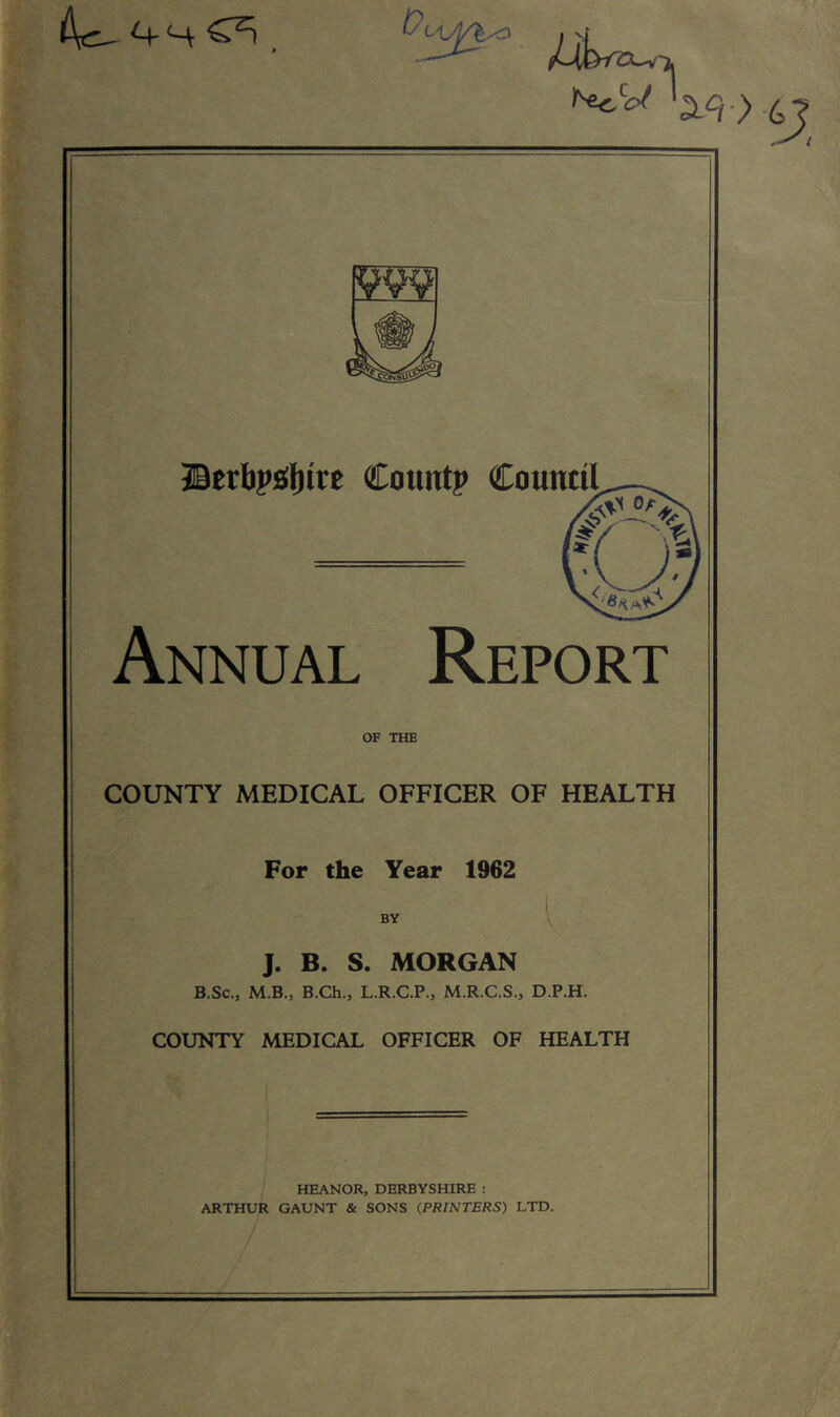 4c- *+H C2! /?. /4Uw a/}•> 6? gw JBetbpsInrc Count? CounttI Annual Report of THE COUNTY MEDICAL OFFICER OF HEALTH For the Year 1962 BY J. B. S. MORGAN B.Sc0 M.B., B.Ch.3 L.R.C.P., M.R.C.S., D.P.H. COUNTY MEDICAL OFFICER OF HEALTH HEANOR, DERBYSHIRE : ARTHUR GAUNT & SONS (PRINTERS) LTD.